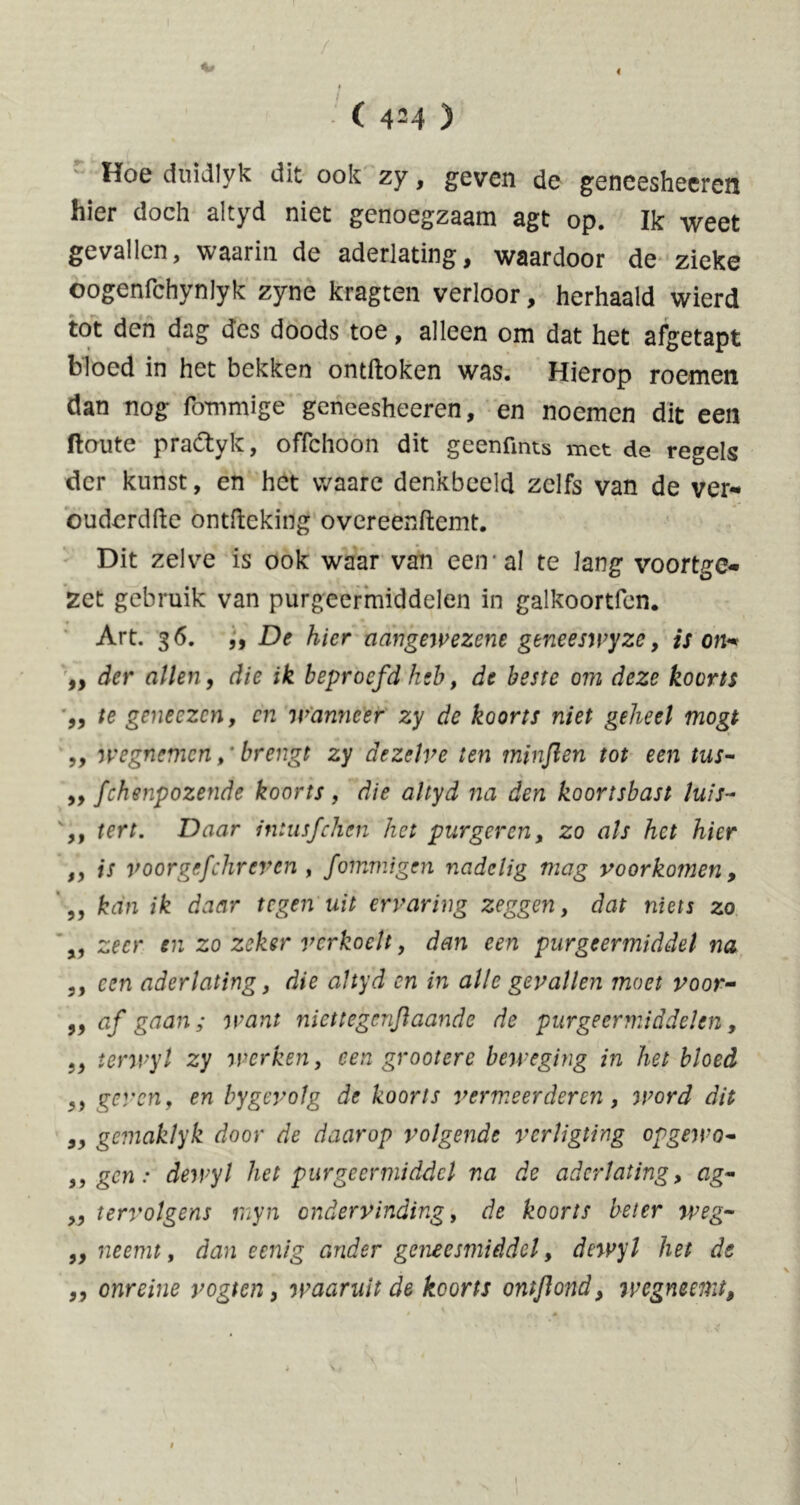 * 4 I ( 4M ) Hoe duidlyk dit ook zy, geven de geneesheer en hier doch altyd niet genoegzaam agt op. Ik weet gevallen, waarin de aderlating, waardoor de zieke oogenfchynlyk zyne kragten verloor, herhaald wierd tot den dag des doods toe, alleen om dat het afgetapt bloed in het bekken ontdoken was. Hierop roemen dan nog fbmmige gcncesheeren, en noemen dit een ftoute pradtyk, offehoon dit geenfmts met de regels der kunst, en het vvaare denkbeeld zelfs van de ver- ouderdfte ontfteking overeenftemt. Dit zelve is ook waar van een al te lang voortge- zet gebruik van purgeermiddelen in galkoortfen. Art. 36. ,, De hier aangewezene gene es wy ze, is on* „ der allen, die ik beproefd heb, de beste om deze koorts „ te geneezen, en wanneer zy de koorts niet geheel mogt „ wegnemenbrengt zy dezelve ten minflen tot een tus- „ fchenpozende koorts, die altyd na den koortsbast luis- ,, tert. Daar intusfehen het purgeren, zo als het hier „ is voorgefchreven , fommigen nadelig mag voorkomen, „ kan ik daar tegen uit ervaring zeggen, dat niets zo „ zeer en zo zeker verkoelt, dan een purgeermiddel na ,, een aderlating, die altyd en in alle gevallen moet voor- 99 af gaan 5 want niettegènftaande de purgeermiddelen, „ terwyl zy werken, een groot ere beweging in het bloed „ geven, en by gevolg de koorts vermeerderen , word dit „ gemaklyk door de daarop volgende verligting opgewo* „gen: dewyl het purgeermiddel na de aderlating, ag- „ tervolgens inyn ondervinding, de koorts beier weg- „neemt, dan e enig ander geneesmiddel, dewyl het de „ onreine vogten, waaruit de koorts ontftond, wegntemt. 1