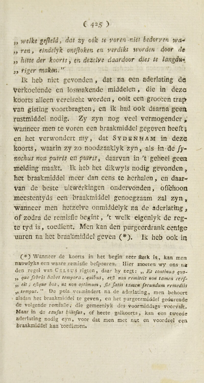 welke gefield, dat zy oók te voren -niet bedorven wa« „ ren, eindetyk ontfloken en verdikt worden door de „ hitte der koorts , en dezelve daardoor dies te langdu«*, s, riger maken.” Ik heb niet gevonden, dat na een aderlating de verkoelende en losmakende middelen, die in deze koorts alleen vereischt worden, ooit een grooten trap van gisting voortbragten, cn ik had ook daarna geen rustmiddel nodig. Zy zyn nog veel vermogender , wanneer men te voren een braakmiddel gegeven heeft; en het verwondert my9 dat Sydsnham in deze koorts, waarin zy zo noodzaaklyk zyn, als in de /y- nochus non putris en putris, daarvan in 't geheel geen melding maakt. Ik heb het dikwyls nodig gevonden ? het braakmiddel meer dan eens te herhalen, en daar- van de beste uitwerkingen ondervonden, offehoon meestentyds een braakmiddel genoegzaam zal zyn, wanneer men hetzelve onmiddelyk na de aderlating, of zodra de remisfie begint, 't welk eigenlyk de reg- te tyd is, toedient. Men kan den purgeerdrank eenige \uiren na het braakmiddel geven (*). Ik heb ook in ♦ (*) Wanneer de koorts in het begin zeer fterk is, kan men nauwlyks een waare remisfie befpeuren. Hier moeten wy ons na den regel van Cel sus rigten , daar hy zegt: „ Et continua quo- „ que febris habet tempora, quibus, etjï non remittit non tarnen cref~ „ eit; ejlque hoo, ui non optimum, ftc fatis tarnen fecunctum remediis ,, tempus. ” De pols vermindert na de aderlating, men behoort alsdan het braakmiddel te geven, en het purgeermiddel gedurende de volgende remisfe, die gemeenlyk des voormiddags voorvalt. Maar in de taufus biliofus, of heete galkoorts, kan een tweede aderlating nodig zyn, voor dat men met nut en voordeel een braakmiddel kan ‘toedienen.