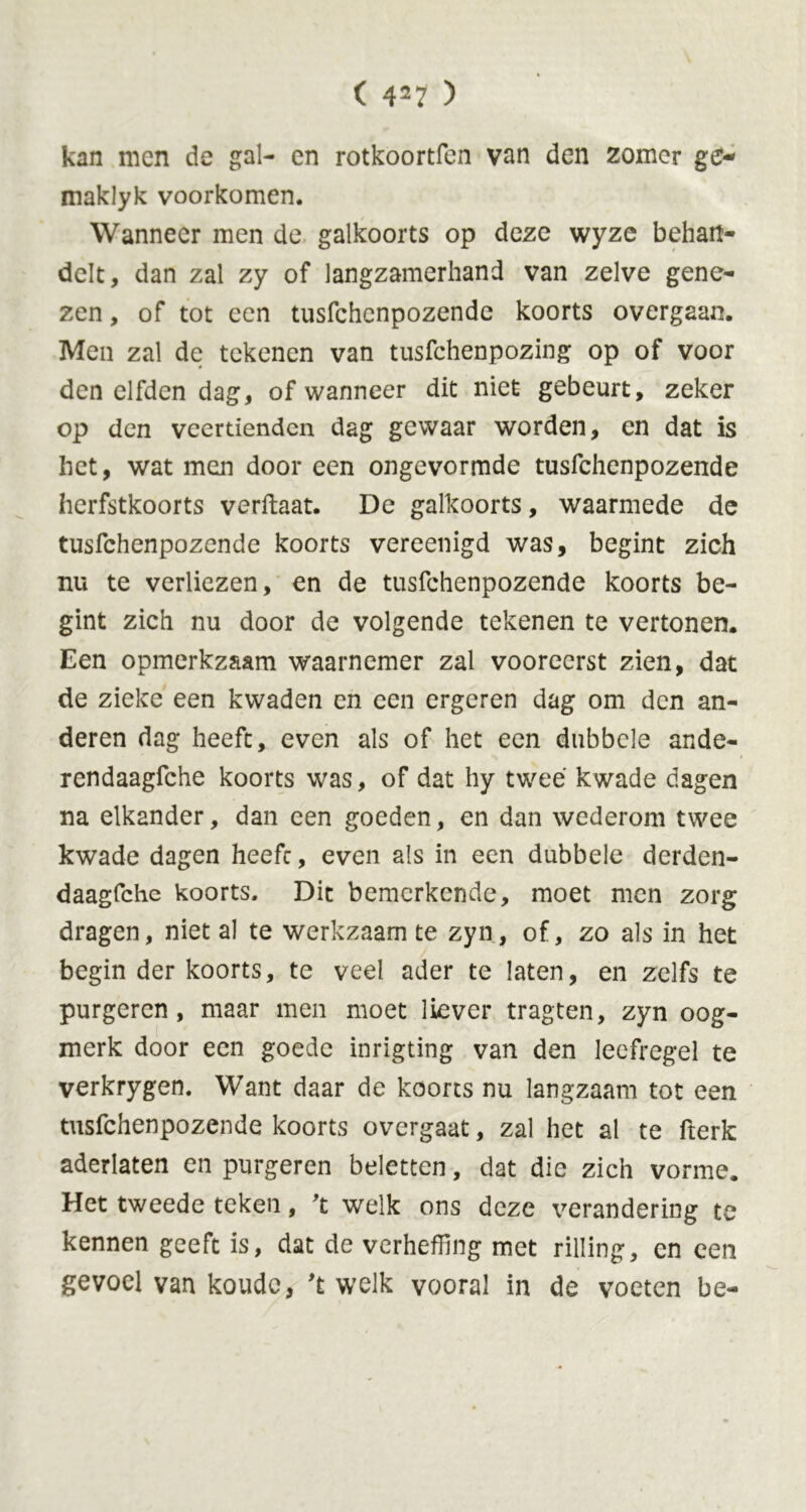 kan men de gal- en rotkoortfen van den zomer g£- niaklyk voorkomen. Wanneer men de galkoorts op deze wyze behan- delt, dan zal zy of langzamerhand van zelve gene- zen, of tot een tusfehenpozende koorts overgaan. Men zal de tekenen van tusfehenpozing op of voor den elfden dag, of wanneer dit niet gebeurt, zeker op den veertienden dag gewaar worden, en dat is het, wat men door een ongevormde tusfehenpozende herfstkoorts verftaat. De galkoorts, waarmede de tusfehenpozende koorts vereenigd was, begint zich nu te verliezen, en de tusfehenpozende koorts be- gint zich nu door de volgende tekenen te vertonen. Een opmerkzaam waarnemer zal vooreerst zien, dat de zieke een kwaden en een ergeren dag om den an- deren dag heeft, even als of het een dubbele ande- rendaagfche koorts was, of dat hy twee kwade dagen na elkander, dan een goeden, en dan wederom twee kwade dagen heefc, even als in een dubbele derden- daagfche koorts. Dit bemerkende, moet men zorg dragen, niet al te werkzaam te zyn, of, zo als in het begin der koorts, te veel ader te laten, en zelfs te purgeren, maar men moet liever tragten, zyn oog- merk door een goede inrigting van den leefregel te verkrygen. Want daar de koorts nu langzaam tot een tusfehenpozende koorts overgaat, zal het al te fterk aderlaten en purgeren beletten, dat die zich vorme. Het tweede teken, 't welk ons deze verandering te kennen geeft is, dat de verheffing met rilling, en een gevoel van koude, 't welk vooral in de voeten be-