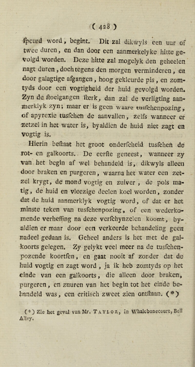 fpeurd word, begint. Dit zal dikwyls een uur of twee duren, en dan door een aanmerkelyke hitte ge- volgd worden. Deze hitte zal mogelyk den geheelen nagt duren, doch tegens den morgen verminderen, en door galagtige afgangen , hoog gekleurde pis, en zom- tyds door een vogtighcid der huid gevolgd worden. Zyn de ftoelgangen fterk, dan zal de verligting aan- merklyk zyn; maar er is geen waarc tusfchenpozing, of apyrexie tusfchen de aanvallen, zelfs wanneer er zetzel in het water is, byaldien de huid niet zagt en vogtig is. Hierin beftaat het groot onderfcheid tusfchen dé rot- en galkoorts. De eerde geneest, wanneer zy van het begin af wel behandeld is, dikwyls alleen door braken en purgeren, waarna het water een zet- zel krygt, de mond vogtig en zuiver , de pols ma- tig, de huid en vleezigc deden koel worden, zonder dat de huid aanmerklyk vogtig word, of dat er het minste teken van tusfchenpozing, of een wederko- mende verheffing na deze verfchynzelen koomt, by- aldien er maar door een verkeerde behandeling geen nadeel gedaan is. Geheel anders is het met de gal- koorts gelegen. Zy gelykt veel meer na de tusfehen- pozende koortfen, en gaat nooit af zonder dat de huid vogtig en zagt word , ja ik heb zomtyds op het einde van een galkoorts, die alleen door braken, purgeren, en zuuren van het begin tot het einde be- handeld was, een critisch zweet zien ontdaan. (#) (*) (*) Zie het geval van Mr. Taylor., in Whalebonecourt,Bell Alley,