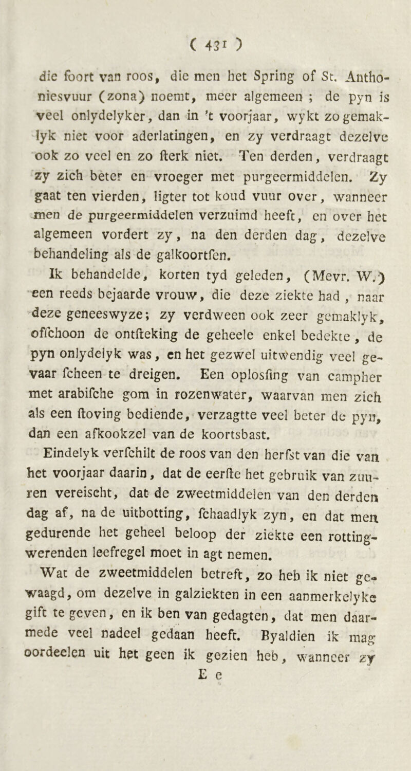 die foort van roos, die men het Spring of St. Antho- niesvuur (zona) noemt, meer algemeen ; de pyn is veel onlydelyker, dan in ’t voorjaar, wykt zogemak- lyk niet voor aderlatingen, en zy verdraagt dezelve ook zo veel en zo (lerk niet. Ten derden, verdraagt zy zich beter en vroeger met purgeermiddelen. Zy gaat ten vierden, ligter tot koud vuur over, wanneer men de purgeermiddelen verzuimd heeft, en over het algemeen vordert zy, na den derden dag, dezelve behandeling als de galkoortfcn. Ik behandelde, korten tyd geleden, (Mevr. W.) een reeds bejaarde vrouw, die deze ziekte had , naar deze geneeswyze; zy verdween ook zeer gemaklyk, oflchoon de ontfteking de geheele enkel bedekte, de pyn onlydelyk was, en het gezwel uitwendig veel ge- vaar fcheen te dreigen. Een oplosfing van campher met arabifche gom in rozenwater, waarvan men zich als een (loving bediende, verzagtte veel beter de pyn, dan een afkookzel van de koortsbast. Eindelyk verfchilt de roos van den herfst van die van het voorjaar daarin, dat de eerde het gebruik van zuu- ren vereischt, dat de zweetmiddelen van den derden dag af, na de uitbotting, fchaadlyk zyn, en dat men gedurende net geheel beloop der ziekte een rotting- werenden leefregel moet in agt nemen. Wat de zweetmiddelen betreft, zo heb ik niet ge- waagd, om dezelve in galziekten in een aanmerkelyke gift te geven, en ik ben van gedagten, dat men daar- mede veel nadeel gedaan heeft. Eyaldien ik mag oordeelen uit het geen ik gezien heb, wanneer zy E e