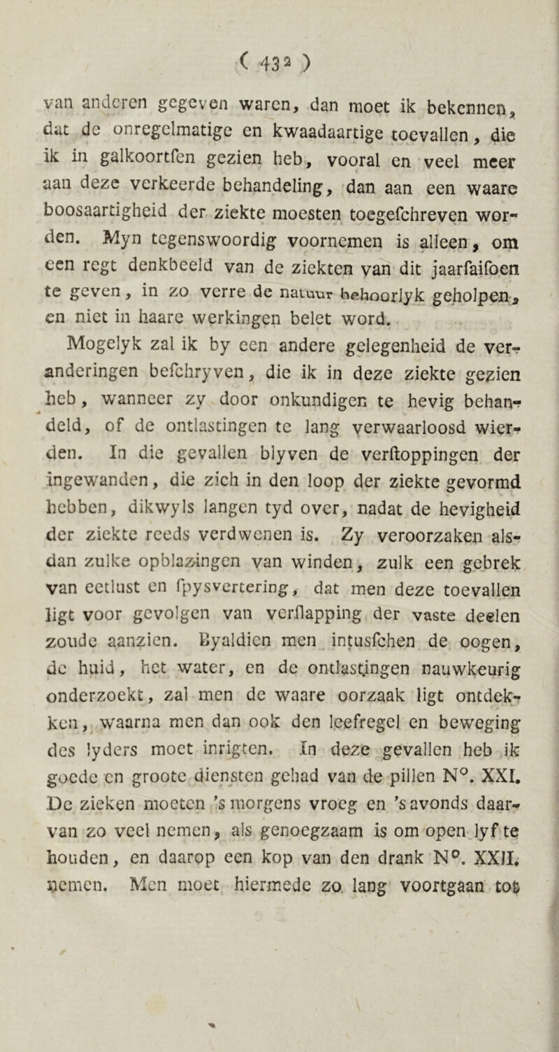 ( 43 2 ) van anderen gegeven waren, dan moet ik bekennen, dat de onregelmatige en kwaadaartige toevallen * die ik in galkoortfen gezien heb, vooral en veel meer < aan deze verkeerde behandeling, dan aan een waare boosaartigheid der ziekte moesten toegefchreven wor- den. Myn tegenswoordig voornemen is alleen, om een regt denkbeeld van de ziekten van dit jaarfaifoen te geven, in zo verre de natu-ur beboorlyk geholpen 2 en niet in haare werkingen belet word. Mogelyk zal ik by een andere gelegenheid de ver«? anderingen befchryven, die ik in deze ziekte gezien heb, wanneer zy door onkundigen te hevig behan- deld, of de ontlastingen te lang verwaarloosd wier- den. In die gevallen blyven de verftoppingen der ingewanden, die zich in den loop der ziekte gevormd hebben, dikwyls langen tyd over, nadat de hevigheid der ziekte reeds verdwenen is. Zy veroorzaken als- dan zulke opblazangen van winden, zulk een gebrek van eetlust en fpysvertering, dat men deze toevallen ligt voor gevolgen van verilapping der vaste deelen zoude aanzien. Byaldien men intusfehen de oogen, de huid, het water, en de ontlastingen nauwkeurig onderzoekt, zal men de waare oorzaak ligt ontdek- ken, waarna men dan ook den leefregel en beweging des lyders moet inrigten. In deze gevallen heb ik goede en groote diensten gehad van de pillen N°. XXI. De zieken moeten 's morgens vroeg en 's avonds daar- van zo veel nemen, als genoegzaam is om open lyf te houden, en daarop een kop van den drank N°. XXII. Siemen, Men moet hiermede zo lang voortgaan tok