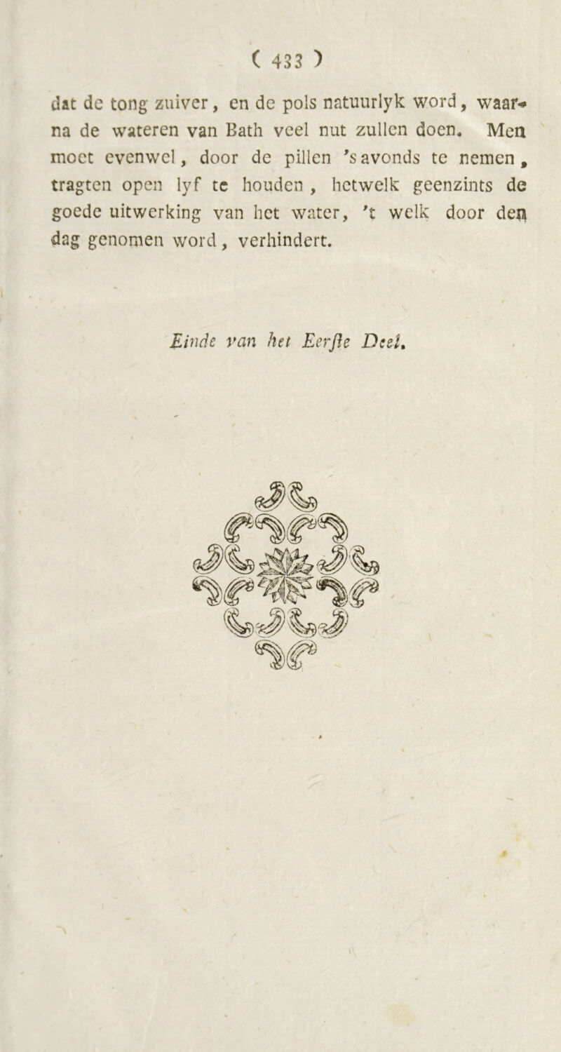 dat dc tong zuiver, en de pols natuurlyk word, waar-» na de wateren van Bath veel nut zullen doen. Men moet evenwel, door de pillen *s avonds te nemen, tragten open lyf te houden , hetwelk geenzints de goede uitwerking van het water, 't welk door deji dag genomen word, verhindert. Einde van het Eerjle Deel,