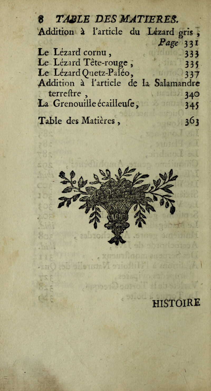 Addition à l’article du Lézard gris i Page 3 31 Le Lézard cornu, 333 Le Lézard Tête-rouge 335 Le Lézard Quetz-Paléo, 337 Addition à l’article de la. Salamandre terrcftre , 340 La Grenouille écaiileure, 345 Table des Matières , 363 histoire