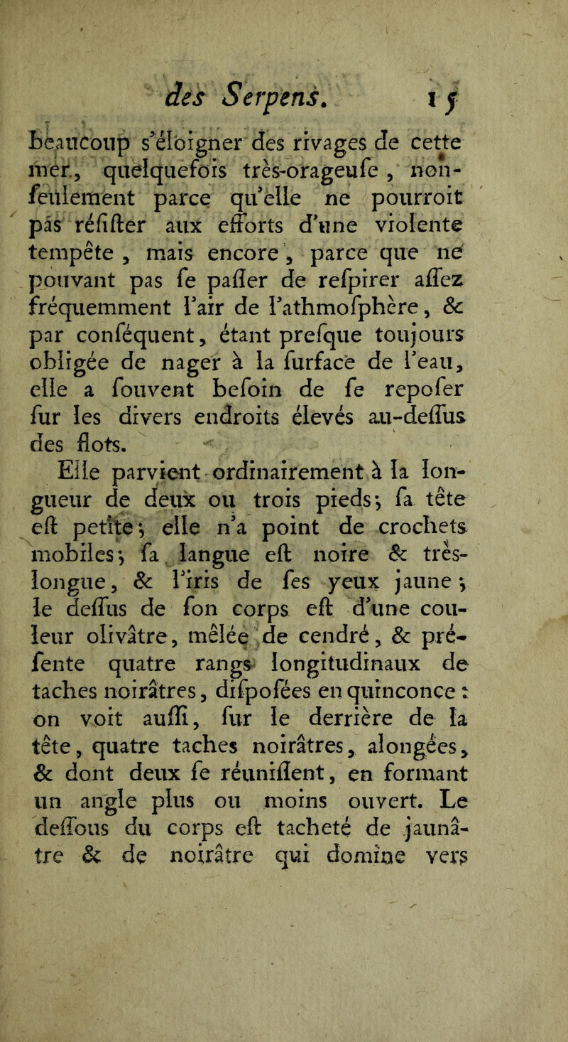 Bè^ncoup s’éloigner des rivages de cette mer, quelquefois très-orageufe, non- feuleraent parce qu’elle ne pourroit pas réfifter aux efforts d’une violente tempête , mais encore, parce que në pouvant pas fe pafler de refpirer affez fréquemment l’air de l’athmofphère, & par conféquent, étant prefque toujours obligée de nager à la furfacè de l’eau, elle a fouvent befoin de fe repofer fur les divers endroits élevés au-deffus des flots. Elle parvient ordinairement à la lon- gueur de deux ou trois pieds •, fa tête eft petite*, elle n’a point de crochets mobiles*, fa langue eft noire & très- longue, & l’iris de fes yeux jaune*, le deffus de fon corps eft d’une cou- leur olivâtre, mêlée de cendré, & pré- fente quatre rangs- longitudinaux de taches noirâtres, difpofées en quinconce : on voit auflî, fur le derrière de la tête, quatre taches noirâtres, alongées, & dont deux fe réunifient, en formant un angle plus ou moins ouvert. Le deffous du corps eft tacheté de jaunâ- tre & de noirâtre qui domine vers