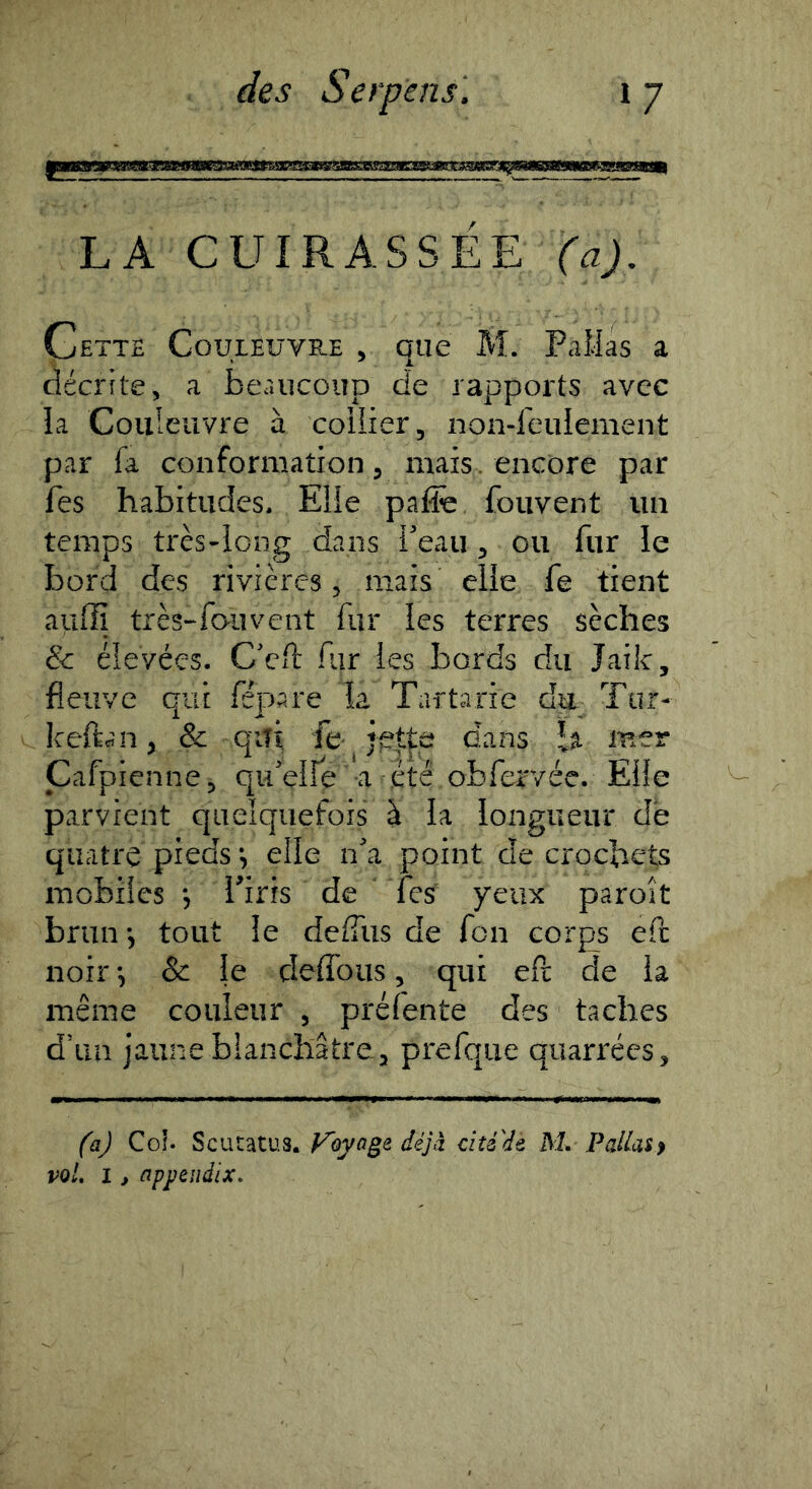 LA CUIRASSÉE (aj. Cette Couleuvre , que M. FaMas a décrite, a beaucoup de rapports avec la Couleuvre à collier, non-feulement par fa conformation, mais, encore par fes habitudes. Elle pal& fouvent un temps très-long dans i'eaii, ou fur le bord des rivières, mais elle fe tient aufïï très-fouvent fur les terres sèches & élevées. C'cft fur les bords du Jailc, fleuve qui fépare la Tartarie du Tur- keftcîn, & qiîi fe jptte dans 1% mer Cafpienne, qu'elle a été obfer/ée. Elle parvient quelquefois à la longueur de quatre pieds elle n'a point de crochets mobiies , Vins de fes yeux paroît brun 5 tout le defliis de fon corps eft noir & le deffous, qui eft de la même couleur , préfente des taches d’un jaune blanchâtre, prefqiie quarrées. faj Coî. Scutatus. Fbyoge déjà ciîéde M. PalUi} voL 1, appeudix.