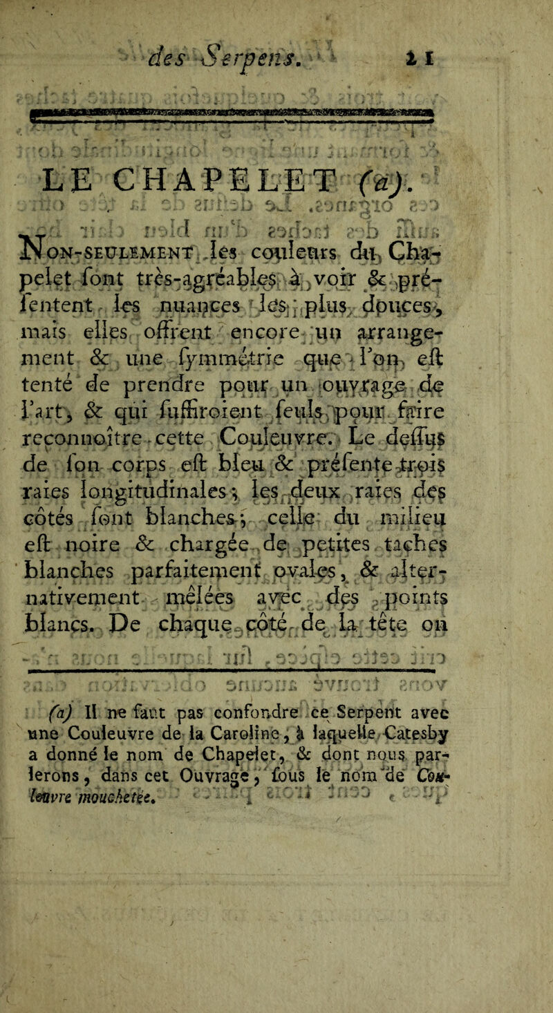 LE chapelet (nj. ï . . _ :i:- .c‘.n;;no ^.. 'id fi:lu..« JN cN-SEULSMENt iès co^Ieürs di^ Çh^ pclft ibfit très-ag^éa]^I^f4i)^9ff 1 entent i-es nuaçjces mais elles offrent encore ;un arrange*^ ment & une fymmétrie que > eft tenté de prendre pouf un iopy^ager:;C^ i'art, ^ qui fuffiroieiit feul^:p9uit^^^f^ reconnoître ^ cette Coiileuvre. ■ Le dçffgj^ de fqn corps eft bleu ;& ■ préfentp^tr^ raies îongitiidinalcsy le§;j(^einc ,raiç$ 4<?g côtés font blanches, celiie: du milieu eft noire Sc chargée-4e: petites .taçhe? blanches parfaiteipenf pvalçs, & aJtçrT nativement- meléès avec. des ypoints blancs. De chaque.,côté^^ de L tête on \ - - --u^ -.y -:>i-> fy 11 ne faüt pas confondre ce Serpenft avec une Couleuvre de la Caroiine, ^ iaqueUe/Cac^sby a donné le nom de Chapelet, & dont nous, par- lerons, dans cet Ouvragé,''£ous le rio'm‘*üe Côaï-