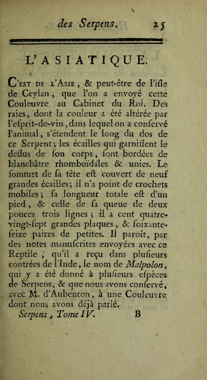 L’ A S I A T I Q U E. C’est de l’Asie , & peut-être de l’ifle de Ceylaii., que l’on a envoyé cette Couleuvre au Cabinet du Roi. Des raies, dont la couleur a été altérée par î’efprit-de-vin, dans lequel on a confervé l’animal, s’étendent le long du dos de ce Serpent •, les écailles qui garnilîent le deiïus de fon corps, font bordées de blanchâtre rhomboïdales & unies. Le fommet de fa tête eft couvert de neuf grandes écailles*, il n’a point de crochets mobiles ; fa Jonglieur totale eft d’un pied, & celle de fa queue de deux pouces trois lignes •, il a cent quatre- vingt-fept grandes plaques, & foixante^ feize paires de petites. H paroît, par des notes manufcrites envoyées avec ce Reptile ,' qu’il a reçu dans plufîeurs contrées de 1 Inde, le nom de Malpoloriy qui y a été donné à plulîeurs efpèces de Serpens, & que nous avons confervé, avec M. d’Aubenton, à une Couleuvre dont nous avons déjà parié»^ Serpens , Tome IV. B