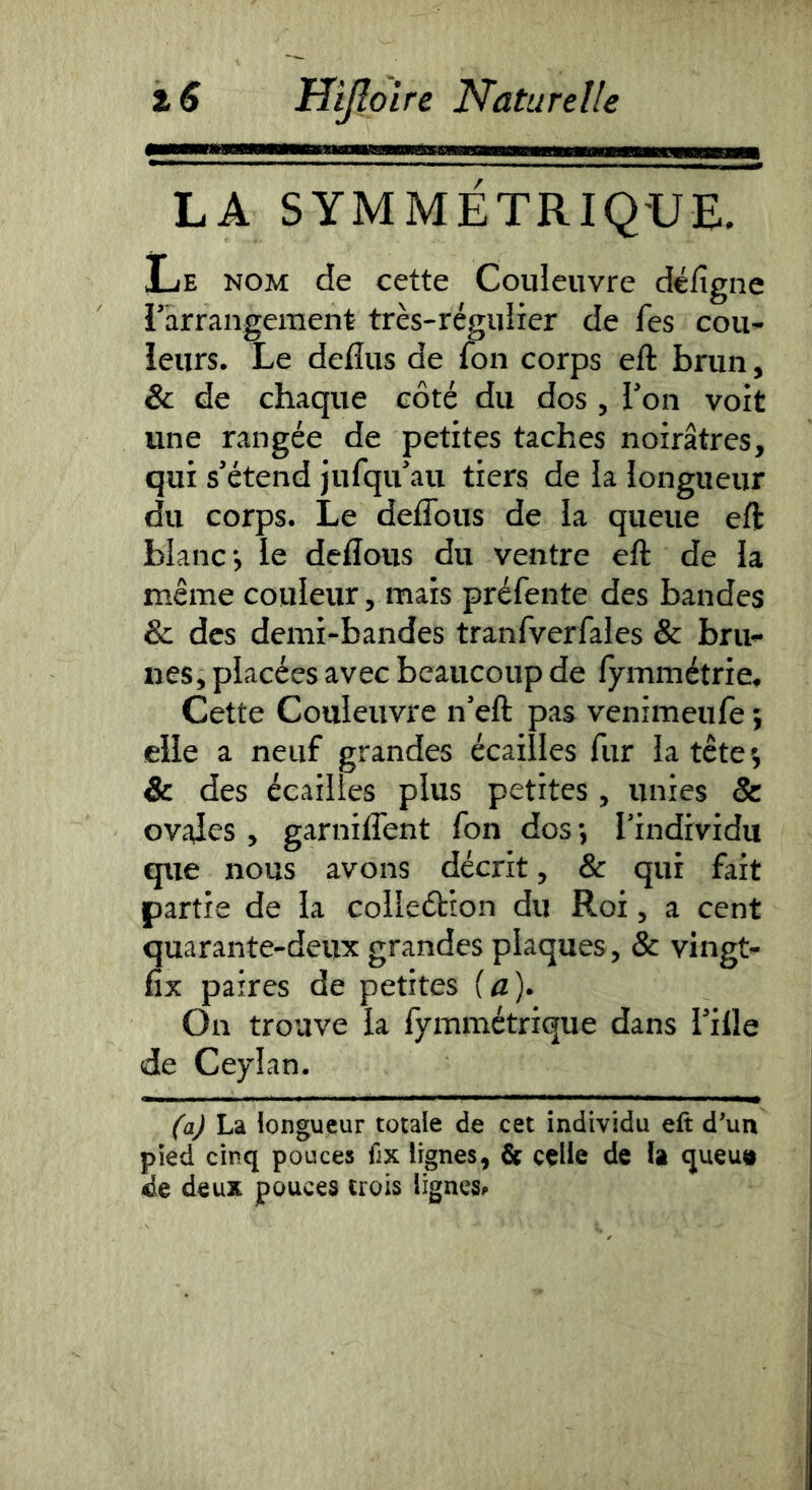 LA SYMMÉTRIQ'UE. Le nom de cette Couleuvre défigne l’arrangement très-régulier de fes cou- ieurs. Le defîus de fon corps eft brun, & de chaque côté du dos, l’on voit une rangée de petites taches noirâtres, qui s’étend jufqu’au tiers de la longueur du corps. Le deflbus de la queue eft blanc-, le deftous du ventre eft de la même couleur, mais préfente des bandes & des demi-bandes tranfverfales & bru- nes, placées avec beaucoup de lymmétrie. Cette Couleuvre n’eft pas venimeufe i elle a neuf grandes écailles fur la têtes & des écailles plus petites, unies & ov^des , garnilTent fon dos -, l’individu que nous avons décrit, & qui fait partie de la colleétion du Roi, a cent quarante-deux grandes plaques, & vingt- fix paires de petites {a). On trouve la fymmétrique dans l’ille <de Ceylan. (a) La longueur totale de cet individu eft dun pied cinq pouces fix lignes, & ççlie de U queutt de deux pouces trois lignes^*