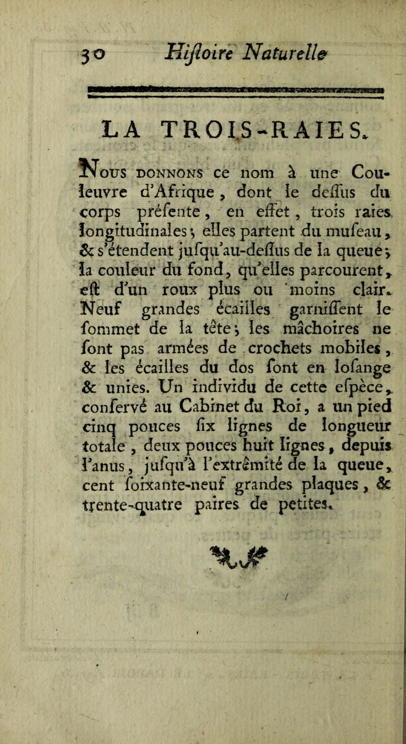 LA TROI.S-RAIES. ^otrs DONNONS ce nom à une Cou- ïeuvre d’Afrique, dont ie deffiis du corps préfente, en effet, trois raies, longitudinales elles partent du mufeau , & s’étendent jufqu’au-deflus de la queue v ia couleur du fond, qu’elles parcourent, cft d’un roux plus ou moins clair.. Neuf grandes écailles garniffent le fommet de la têtej les mâchoires ne font pas armées de crochets mobiles, & les écailles du dos font en lofange Sc unies. Un individu de cette efpèce, confervé au Cabinet du Roi, a un pied cinq pouces fix lignes de longueur totale , deux pouces huit lignes, depuis l’anus, jufqu’à l’extrlmité de la queue, cent foixante-neuf grandes plaques, & trente-qiiatre paires de petites.