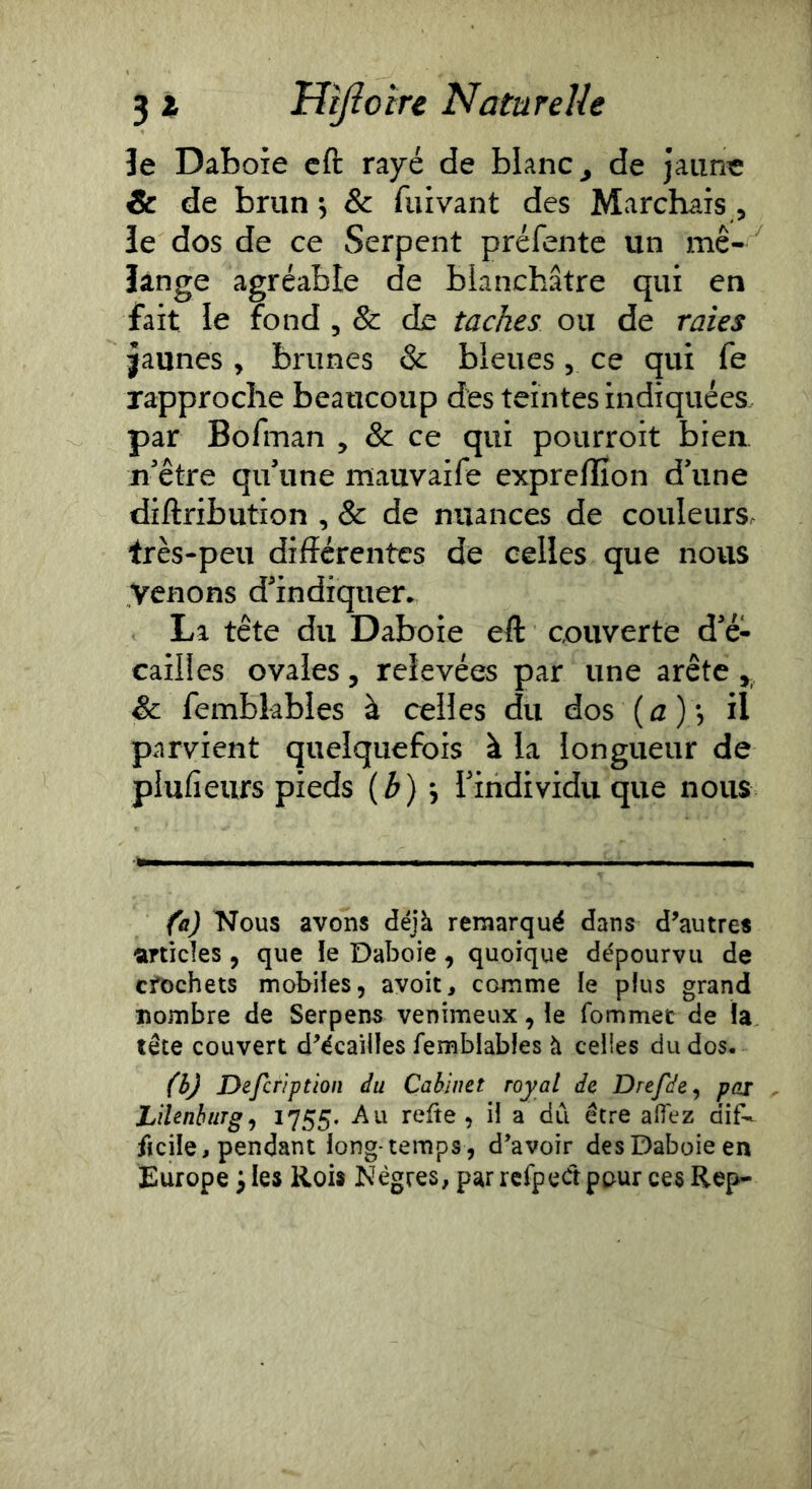 Je Daboîe cft rayé de blanc ^ de jaune & de brun •, & fui van t des Marchais , le dos de ce Serpent préfentc un mé- lange agréable de blanchâtre qui en fait le fond , & de taches ou de raies jaunes , brunes & bleues, ce qui fe rapproche beaucoup des teintes indiquées. par Bofman , & ce qui pourroit bien ii'être qifune mauvaife exprellîon d’une diftribution , & de nuances de couleurs très-peu différentes de celles que nous Venons d’indiquen La tête du Daboie eft couverte d’é- cailles ovales, relevées par une arête y Sc fembkbles à celles du dos (^2), il parvient quelquefois à la longueur de plufieiirs pieds (b) ^ rindividu que nous fa) Nous avons déjà remarqué dans d’autres articles , que le Daboie, quoique dépourvu de crochets mobiles, avoit, comme le plus grand nombre de Serpens venimeux, le fommet de fa tête couvert d’écailles femblables à celles du dos, fèj Defcriptîon du Cabinet royal de Drefde^ par Lilenhurg^ 1755- -Au refte , il a dCi être afiez dif-- fteile, pendant long temps , d’avoir des Daboie en Europe i les Rois Nègres, par rerpeét pour ces Rep-