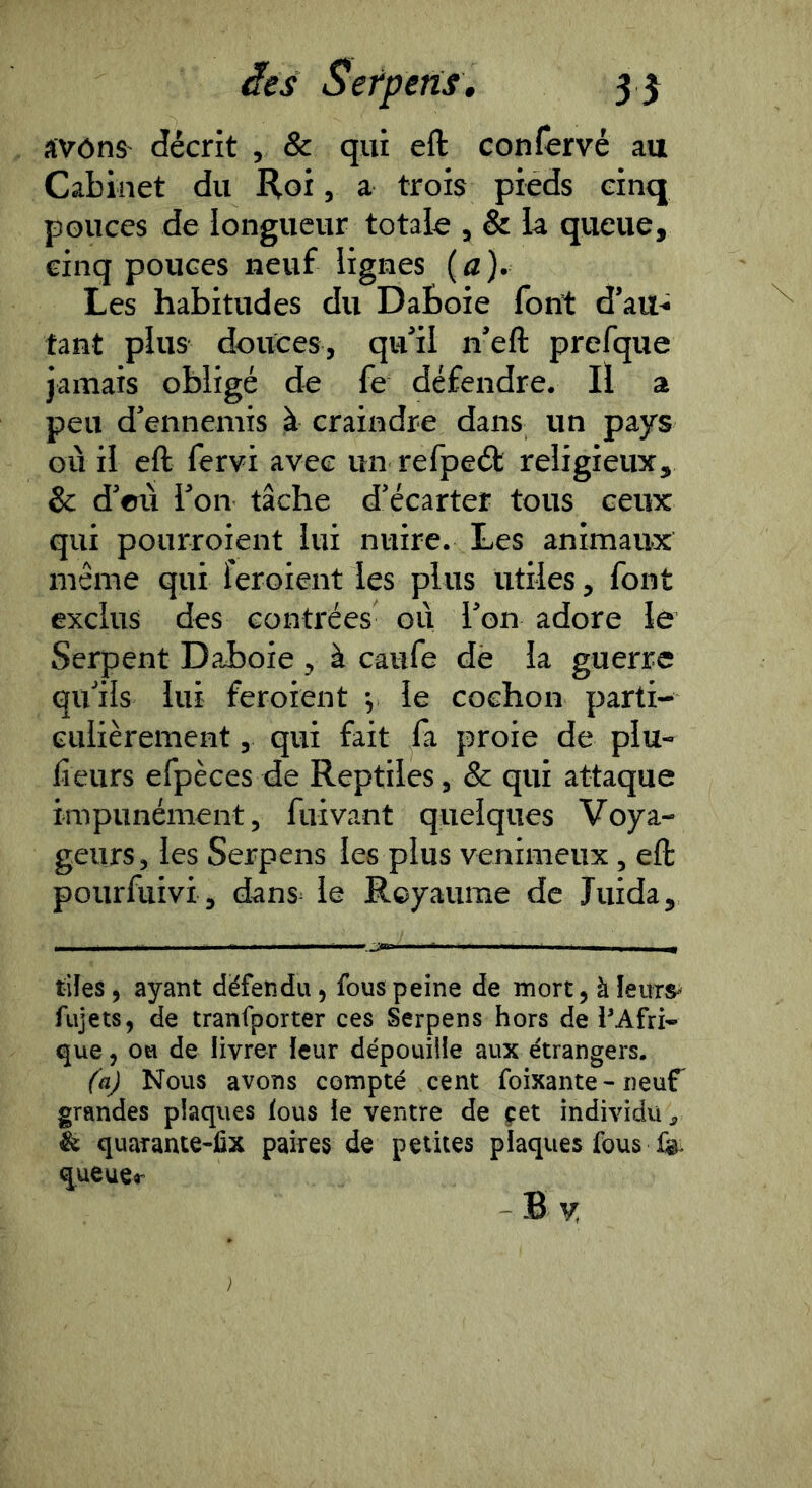 avôns décrit , & qiii eft confervé au Cabinet du Roi, a trois pieds cinq pouces de longueur totale , & la queue, cinq pouces neuf lignes ( a ). Les habitudes du DaBoie fon:t d’au^ tant plus douces, qu’il n’eft prefque jamais obligé de fe défendre. Il a peu d’ennemis à craindre dans un pays où il eft fervi avec un refpeét religieux, 8c d’où l’on tâche d’écarter tous ceux qui pourroient lui nuire. Les animaux même qui feroient les plus utiles, font exclus des contrées où l’on adore le Serpent DaBoie , à caufe dè la guerre qu’ils lui feroient -, le cochon parti- culièrement , qui fait fa proie de plu- lîeurs efpèces de Reptiles, & qui attaque impunément, fuivant quelques Voya- geurs, les Serpens les plus venimeux, eft pourfuivi , dans^ le Rcyaume de Juida, ■ 1111 1 .1 I I ^ tiîes, ayant dëfendu, fous peine de mort, à îeuts^ fujets, de tranfporter ces Serpens hors de PAfri- que, ou de livrer leur dépouille aux étrangers. (a) Nous avons compté cent foixante - neuf grandes plaques lous le ventre de çet individu ^ & quarante-fix paires de petites plaques fous iGi. queuer B ^