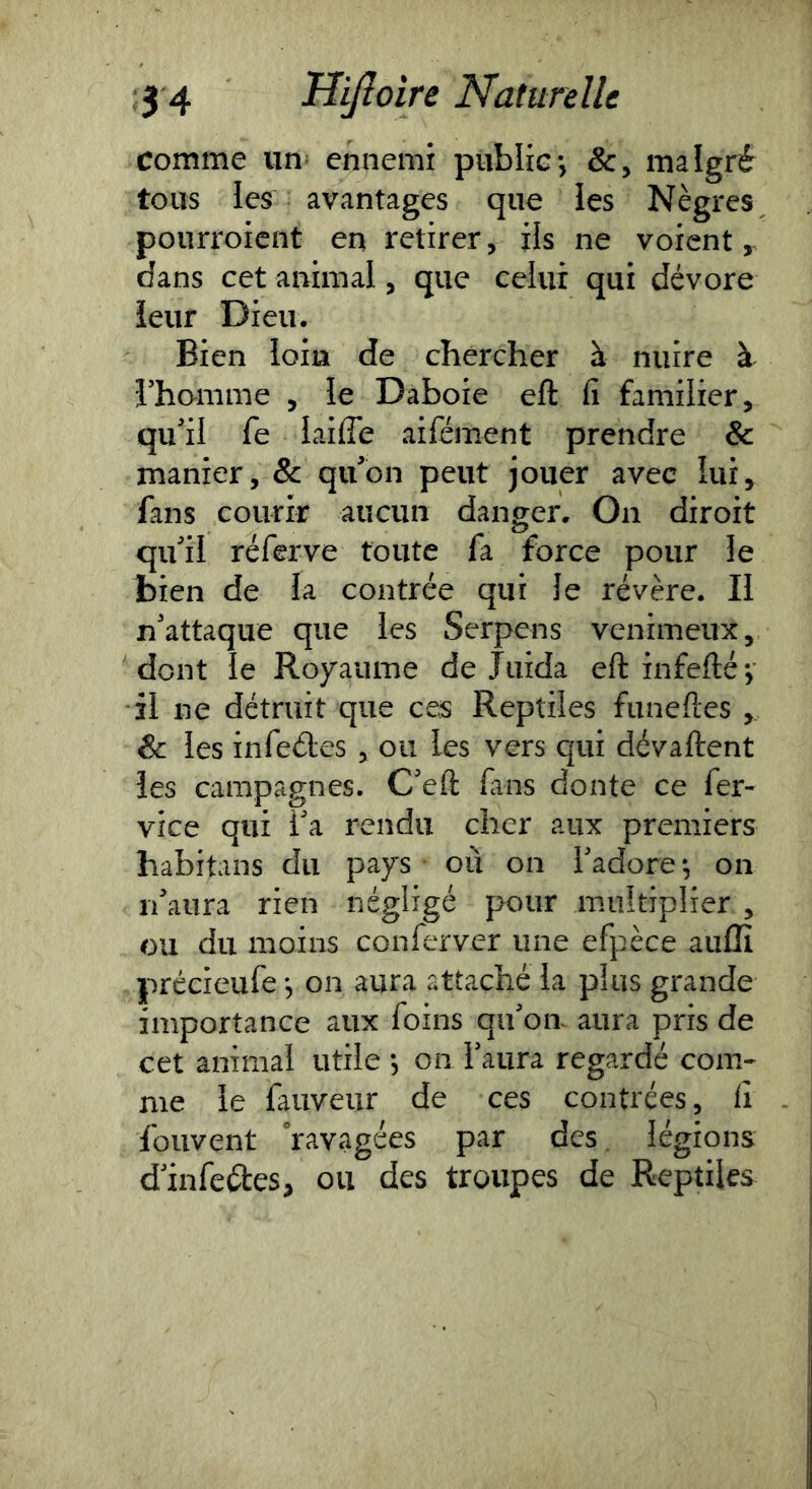 Comme un- ennemi public-, &, malgré tous les avantages que les Nègres pourroicnt en retirer, ils ne voient y dans cet animal, que celui qui dévore leur Dieu. Bien loin de chercher à nuire l’homme , le Daboie eft fi familier, qu’il fe laide aifément prendre & manier, & qu’on peut jouer avec lui, fans courir aucun danger. On diroit qu’il réferve toute fa force pour le bien de la contrée qui le révère. Il n’attaque que les Serpens venimeux, dont le Royaume de Juida eft infefté; il ne détruit que ces Reptiles funeftes , & les infeéles , ou les vers qui dévaftent les campagnes. C’eft fans doute ce fer- vice qui i’a rendu cher aux premiers habitans du pays où on l’adore -, on n’aura rien négligé pour multiplier , ou du moins conferver une efpèce auffi précieufe j on aura attaché la plus grande importance aux foins qu’on aura pris de cet animal utile -, on l’aura regardé com- me le fauveur de ces contrées, fi fouvent ravagées par des. légions d’infcétes, ou des troupes de Reptiles