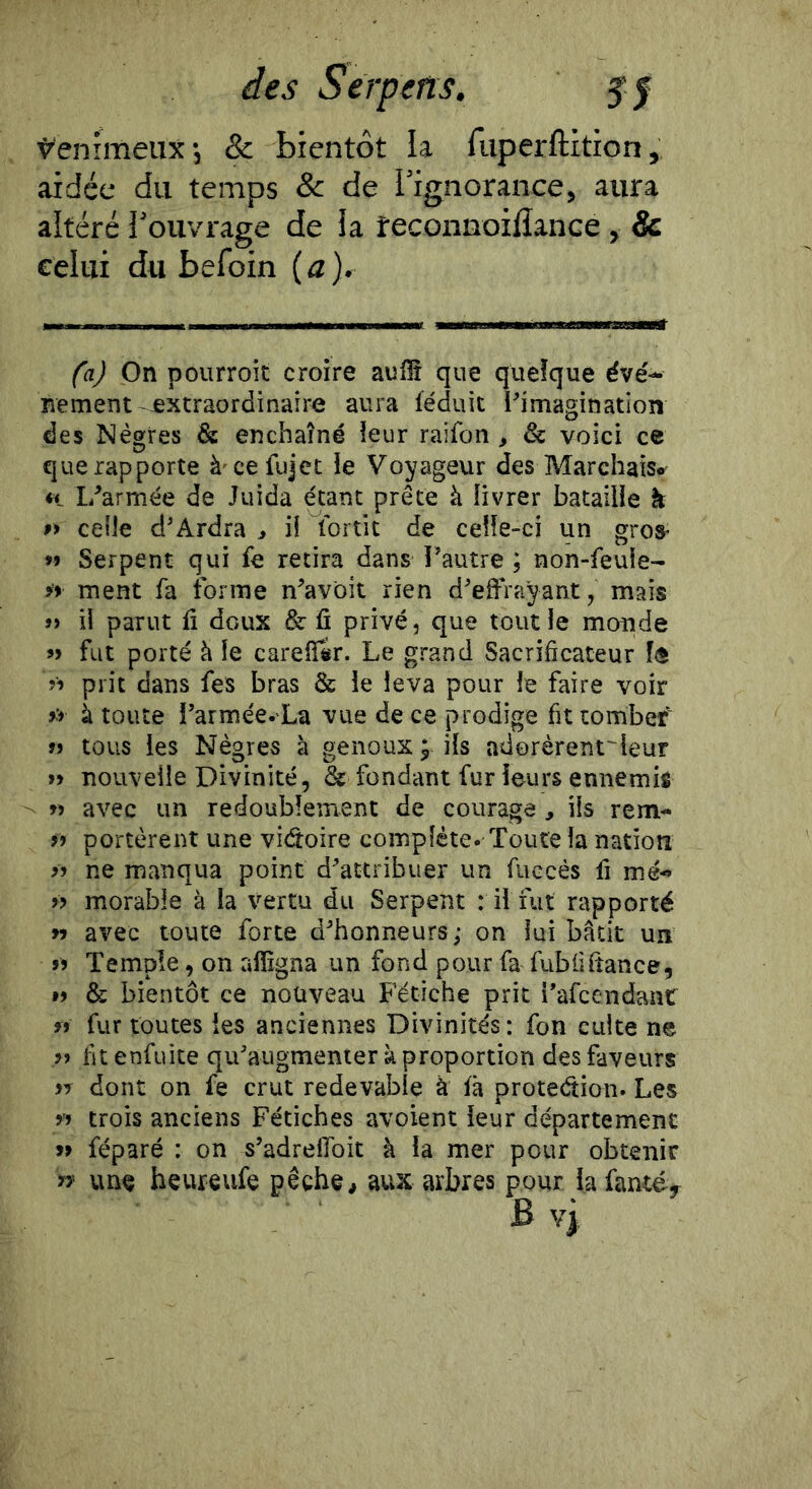 des S erp en s. $f Venimeux •, & bientôt la fuperftition, aidée du temps & de l’ignorance, aura altéré l’ouvrage de la feconnoilîance , & celui du befoin {a). fa) _On pourroit croire auffî que quelque éve'- Rement extraordinaire aura léduit l'imagination des Nègres & enchaîné leur raifon , & voici ce que rapporte à^cefujet le Voyageur des Marchais* ♦1 L'armée de Juida étant prête à livrer bataille k >> celle d'Ardra > ü tbrtit de celle-ci un groS’ Serpent qui fe retira dans l’autre ; non-feuie- » ment fa forme n’avbit rien d'effrayant, mais » ii parut fi doux & fi privé, que tout le monde » fut porté à le carefi^r. Le grand Sacrificateur î® prit dans fes bras & le leva pour le faire voir à toute i'armée-'La vue de ce prodige fit tombef tous les Nègres à genoux ; ils adorèrent'leur » nouvelle Divinité, & fondant fur leurs ennemis n avec un redoublement de courage, ils rem- » portèrent une victoire complète. Toute la nation ne manqua point d'attribuer un fuccés fi me-» » morable à la vertu du Serpent : il fut rapporté n avec toute forte d'honneurs; on lui bâtit un J5 Temple, on alïigna un fond pour fa fubfifiance, I) & bientôt ce nouveau Fétiche prit i'afcendant fi fur toutes les anciennes Divinités : fon culte ne fit enfüite qu'augmenter k proportion des faveurs ij donc on fe crut redevable à fâ protection. Les y» trois anciens Fétiches avoient leur départemenc a féparé : on s'adreflbit à la mer pour obtenir n une heureufe pêche, aux arbres pour la fancéy