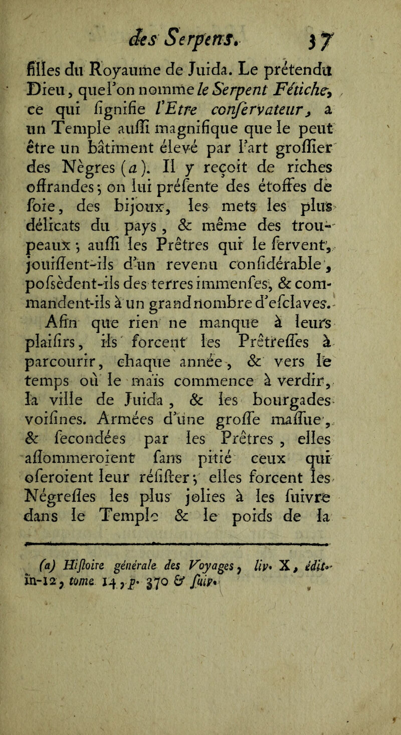 fîlïes du Royaume de Juida. Le prétendit Dieu, queTon nomme le Serpent Fétiche^ ce qui fignifie l’Etre confirvateur, a un Temple auffi magnifique que le peut être un bâtiment élevé par l’art greffier des Nègres ( U ). Il y reçoit de riches offrandes •, on lui préfente des étoffes de foie, des bijoux, les mets les plus délicats du pays , & même des trou- peaux ■, auffi les Prêtres qui le fervent', jouiffent-ils d’un revenu confidérable', pofsèdent-ils des terres immenfes', & com- mandent-ils à un graadnombred’efclaves.' Afin que rien ne manque à leurs plaifirs, ils forcent les Prêtrefles à parcourir, chaque année, & vers le temps où le mais commence à verdir, la ville de Juida , & les bourgades voifines. Armées d’une grolTe mafllie ,. & fécondées par les Prêtres , elles afîommeroient fans pitié ceux qui oferoient leur réfifterv elles forcent les Négrefles les plus jolies à les fuivrë dans le Temple & le poids de la