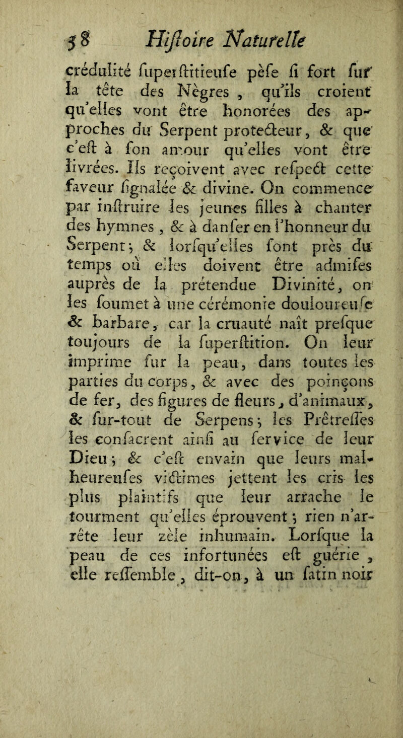 crédulité rupeiftitieufe pèfe fi fort fiif la tête des Nègres , qu’ils croient qu’elles vont être honorées des ap' proches du Serpent proteéleur, & que e’eft à fon airour qu’elles vont être livrées. Ils reçoivent avec refpeét cette fav eiir lîgiiaiée & divine. On commence par inftruire les jeunes filles à chanter des hymnes 5 & à danfer en l'honneur du Serpent, & lorfquelles font près du- temps oiï elles doivent être admifes auprès de la prétendue Divinité, on les foumet à une cérémonie douloureuse 6 barbare, car la cruauté naît prefque toujours de la fiipeiftition. On leur imprime fur k peau, dans toutes les parties du corps, & avec des poinçons de fer, des figures de fleurs^ d'animaux, & fur-tout de Serpens les PrêtreiTes les eonfacrent ainfi au fervice de leur Dieu 5 & c'efi: envain que leurs mal'* heureiifes vidimes jettent les cris les plus plaintifs que leur arrache le tourment qu elles éprouvent, rien n'ar- rête leur zèle inhumain. Lorfque la peau de ces infortunées eft guérie , elle reffemble , dit-on, à un fatin noir