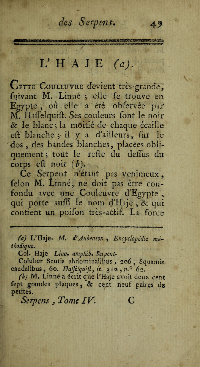 L’ H A J E (a). Cette Couleuvre devient très-gnindej; fiîivant M. Linné -, elle fe trouve en Egypte , où elle a été obfervée par M. Haffelquift. Ses couleurs font le noir & le blanc-, la moitié de chaque écaille eft blanche V il y a d’ailleurs, fur le dos , des bandes blanches, placées obli- quement-, tout le refte du deffus du coi'ps eft noir (b). Ce Serpent n’étant pas venimeux , félon M. Linné, ne doit pas être con- fondu avec une Couleuvre d’Egypte , qui porte auffi le nom d’Haje , & qui contient un poifon très-aélif. La force (a) L’Haje- M. i'AnbenîQv ^ Encyclopédie mé^ thodiqm, Cot^ Haje Liiw* ampkih. Serpenta Coiuber Scutis abdominalibus, 206, Squamîs caudalibiis, 60. HaJJèfqwJîy ir.. g 12,7/.® 62. fkj M. Linné a écrit que l^Haje avoit deux cent fept grandes plaques 5 & cent neuf paires ds petites. Serpens, Tome /El C