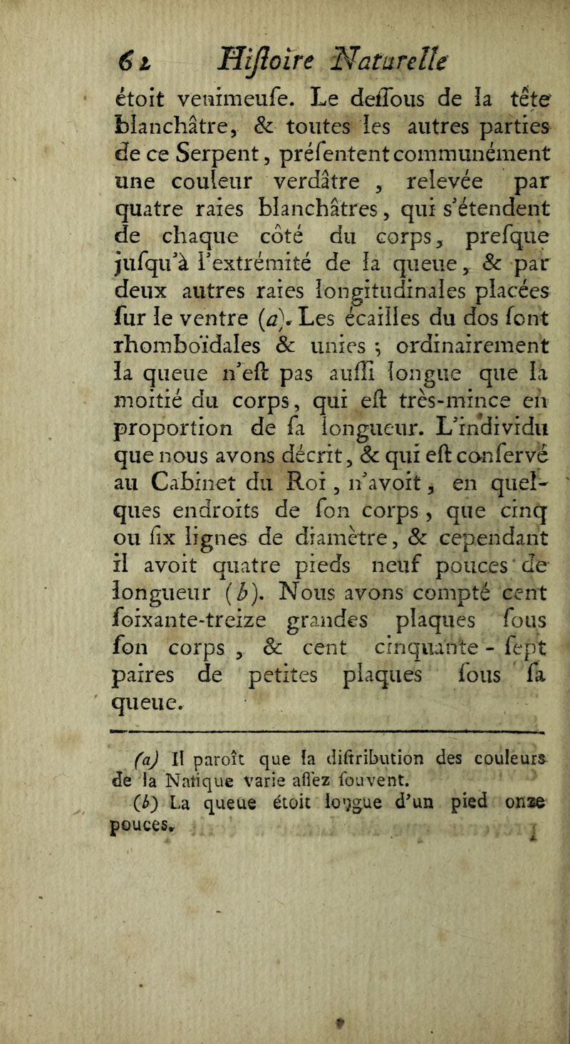 étoît veiîimeufe. Le deffous de îa tête blanchâtre, & toutes les autres parties de ce Serpent, préfententcommunément une couleur verdâtre , relevée par quatre raies blanchâtres , qui s'étendent de chaque côté du corps, prefque jufqu'à iextrémité de la queue, & par deux autres raies longitudinales placées fur le ventre {à}* Les écailles du dos font rhomboïdales & unies ordinairement la queue n'eft pas aufîî longue que là moitié du corps, qui eft très-mince en proportion de fa longueur. L'individu que nous avons décrit, & qui eft canfervé au Cabinet du Roi, n'avoit, en quel- ques endroits de fon corps , que cinq ou fix lignes de diamètre, & cependant il avoit quatre pieds neuf pouces ' de longueur (b). Nous avons compté cent foixante-treize grandes plaques fous fon corps , & cent cinquante - fept paires de petites plaques lous fa queue. (aj lï paroït que îa diftribution des couleurs- de ia Nalique varie aflez fouvent. (b) La queue étoit io’jgue dun pied onze pouces..
