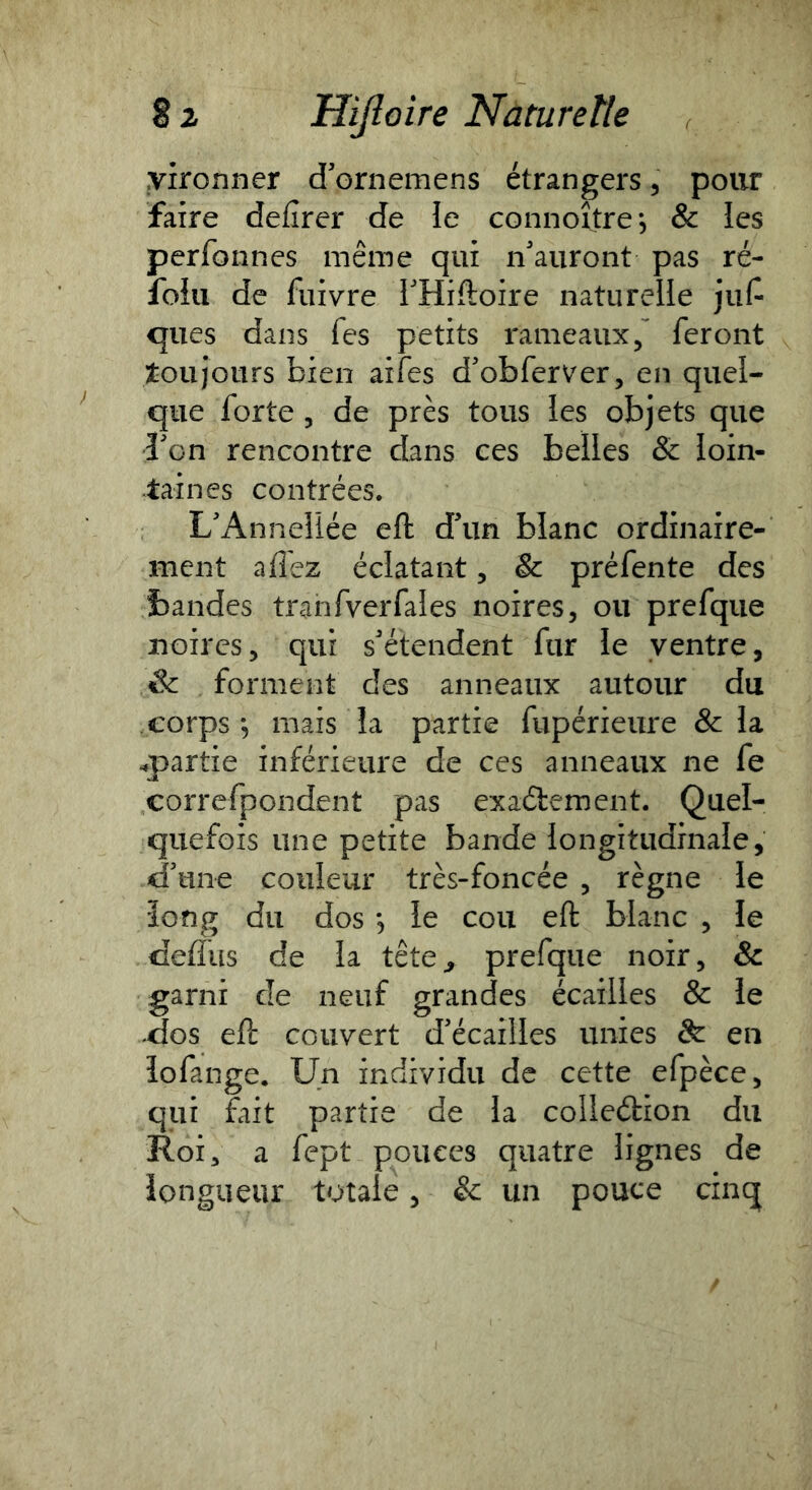 yironner d'ornemens étrangers 5 pour faire defîrer de îe connoître, & les perfonnes même qui n'auront pas ré- foiu de fuivre THiftoire naturelle ]\\C- ques dans fes petits rameaux/ feront toujours bien aifes d'obferver, en quel- que forte 5 de près tous les objets que î'on rencontre dans ces belles & loin- taines contrées. L'Anneliée eft d'un blanc ordinaire- ment affez éclatant, & préfente des bandes trahfverfales noires, ou prefqiie noires, qui s'étendent fur le ventre, & forment des anneaux autour du corps*, mais la partie fupérieure & la ^partie inférieure de ces anneaux ne fe correfpondent pas exaélement. Quel- quefois une petite bande longitudinale, d'une couleur très-foncée , règne le long du dos *, le cou eft blanc , le deifus de la tête^ prefque noir, & garni de neuf grandes écailles & le dos eft couvert d'écailles unies & en lofange. Un individu de cette efpèce, qui fait partie de la colleétion du Roi 3 a fept pouces quatre lignes de longueur totale, & un pouce cinq