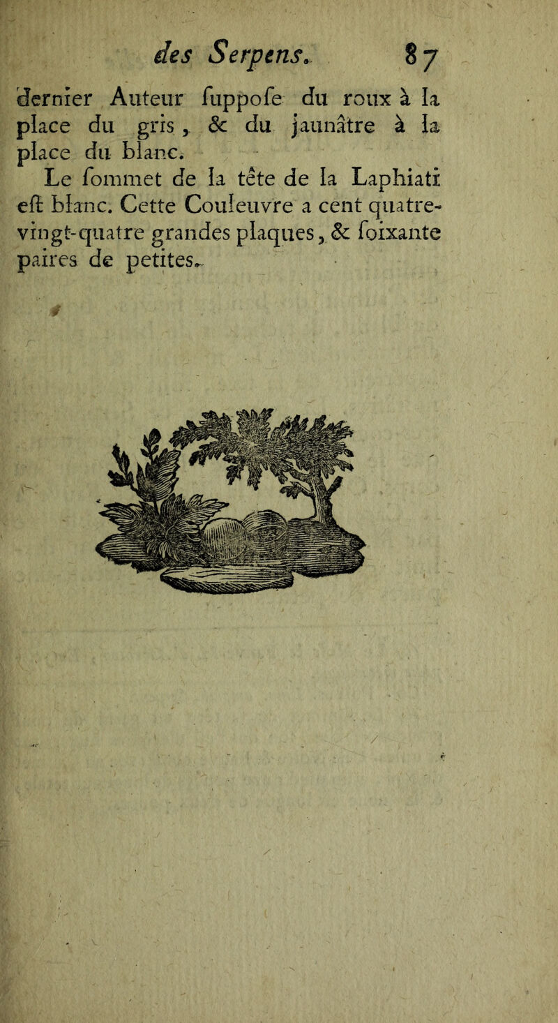 dernier Auteur fuppofe du roux à k place du gris ^ & du jaunâtre à k place du blanc. Le fommet de k tête de k Laphiati efl blanc. Cette Couleuvre a cent quatre- vingt-quatre grandes plaques, & foixante paires de petites^
