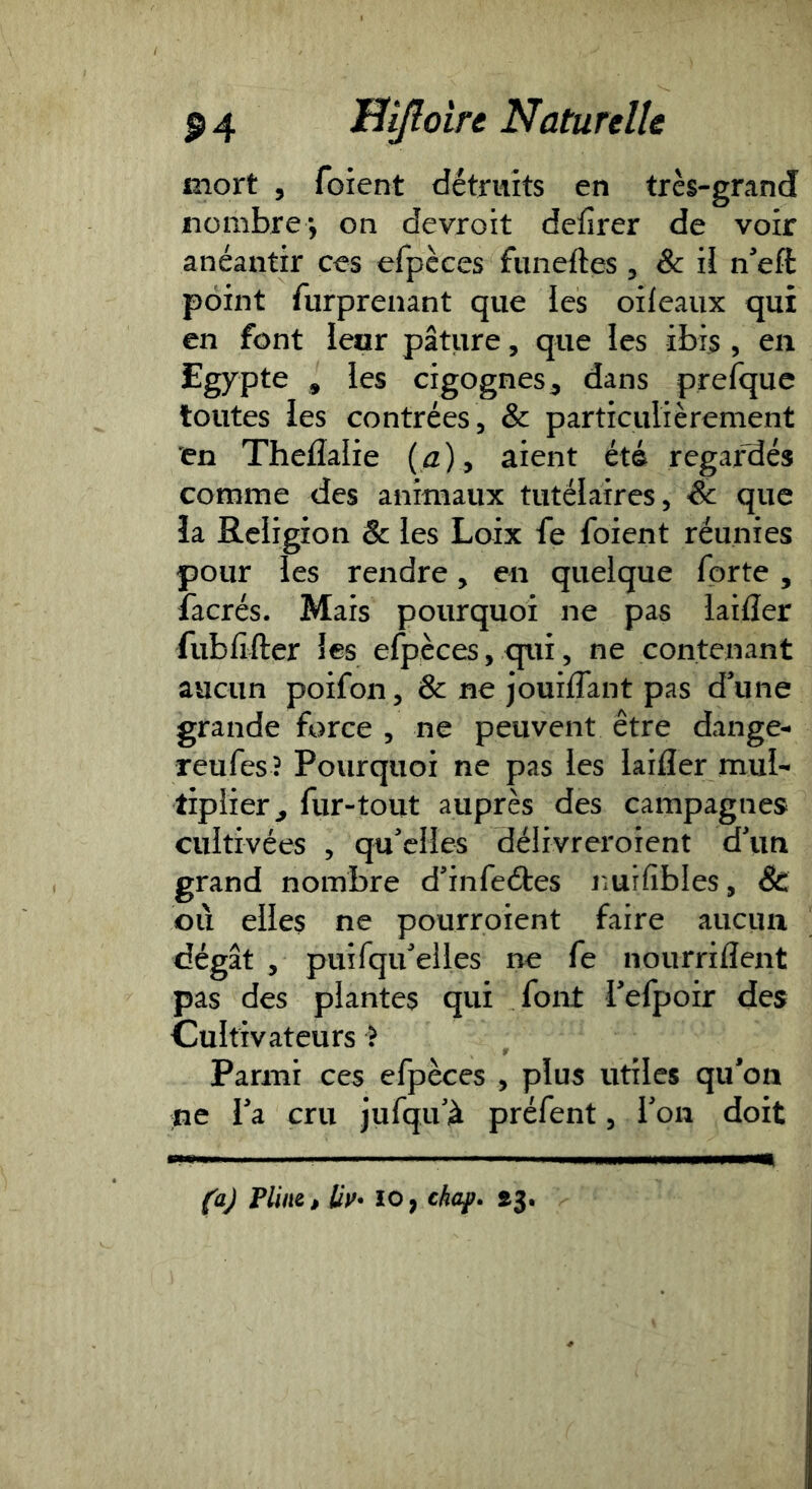 mort 5 foient détruits en très-grand iionibre-, on devroit dcfirer de voir anéantir ces efpèces funeftes ^ & il neft point furprenant que les oileaux qui en font leur pâture, que les ibi$ , en Egypte ^ les cigognes^ dans prefquc toutes les contrées, & particulièrement 'en Theflalie {a) y aient été regar'dés comme des animaux tutélaires, & que îa Religion & les Loix fe foient réunies pour les rendre, en quelque forte, facrés. Mais pourquoi ne pas laifler fubfifter les efpèces, qui, ne contenant aucun poifon, & ne jouiflant pas d'une grande force , ne peuvent être dange- reufes ? Pourquoi ne pas les laifler mul- tiplier^ fur-tout auprès des campagnes cultivées , qu'elles délivreroient d\in grand nombre d’infeétes nuifibles, 8c où elles ne pourroient faire aucun dégât , puifqu'elles ne fe nourriflent pas des plantes qui font l'efpoir des Cultivateurs ^ Parmi ces efpèces , plus utiles qu'on ne l'a cru jufqu'à préfent, l'on doit (aj Plim, Uv- ïo, chap. ^3,