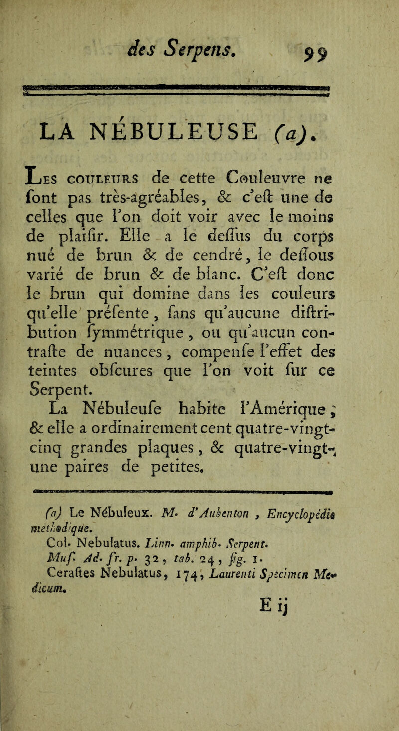 LA NÉBULEUSE (a). Les couleurs de cette Couleuvre ne font pas très-agréables, & c’eft une de celles que Ton doit voir avec le moins de plaifir. Elle a le defliis du corps nué de brun & de cendré, le délions varié de brun & de blanc. C’efl; donc le brun qui domine dans les couleurs qu’elle préfente, fans qu’aucune diftri- bution fymmétrique , ou qu’aucun con- trafte de nuances, compenfe l’elFet des teintes obfcures que l’on voit fur ce Serpent. La Nébuleufe habite l’Amérique ; & elle a ordinairement cent quatre-vingt- cinq grandes plaques, & quatre-vingt-, une paires de petites. fa) Le Nébuleux. M^ d* A ub ai ton , EncyclopédU méthodique. Coi. Nebuîatus. Limu amphib^ Serpent* Muf Jd*fr.p* 32, ta b. 24, I. Ceraftes Nebuiatus, 174, Laureuti Sptcimcn dicum* Eij