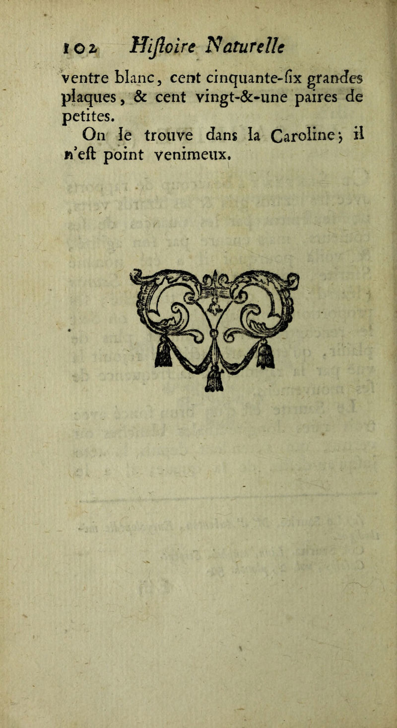 Ventre blanc, cent cinquante-fix grandes plaques, & cent vingt-&-une paires de petites. On le trouve dans la Caroline, il n’eft point venimeux.