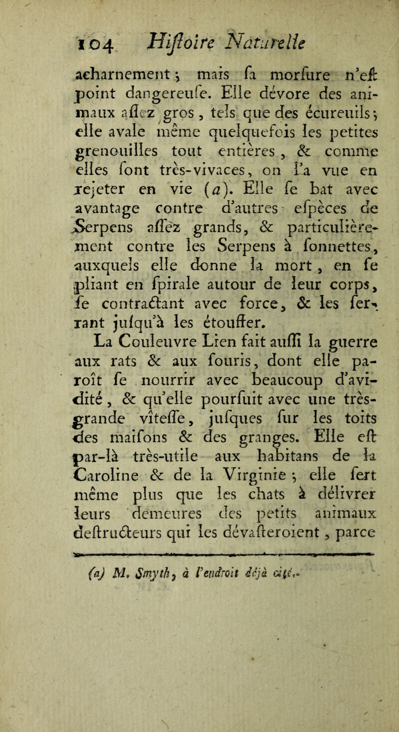acharnement y mais fa morfiire n’eü: point dangereufe. Elle dévore des ani- maux aflez gros , tels que des écureuils*, elle avale même quelquefois les petites grenouilles tout entières , & comme elles font très-vivaces, on la vue en jrejeter en vie (a). Elle fe bat avec avantage contre d'autres efpèces de iSerpens aflez grands, & particulière- ment contre les Serpens à fonnettes, auxquels elle donne la mort , en fe pliant en fpirale autour de leur corps, fe contraftant avec force, & les fer-* Tant julqu à les étouffer. La Couleuvre Lien fait auflî la guerre aux rats & aux fouris, dont elle pa- roît fe nourrir avec beaucoup d'avi- dité , & qu'elle pourfuit avec une très- grande vîtefle, jufques fur les toits des maifons & des granges. Elle eft par-là très-utile aux habitans de la Caroline & de la Virginie *, elle fert même plus que les chats à délivrer leurs demeures des petits animaux deftruéleurs qui les dévafteroient, parce {^ij M, Sinythy à Vendroit déjà