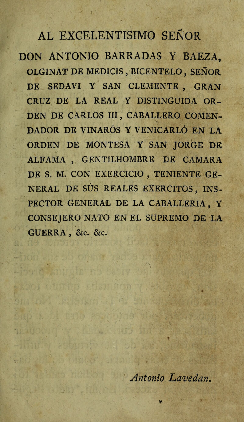 AL EXCELENTISIMO SEÑOR DON ANTONIO BARRADAS Y BAEZA, OLGINAT DE MEDICIS , BICENTELO, SEÑOR DE SEDAVI Y SAN CLEMENTE , GRAN CRUZ^ DE LA REAL Y DISTINGUIDA OR- DEN DE CARLOS III, CABALLERO COMEN- DADOR DE VINARÓS Y VENICARLÓ EN LA ORDEN DE MONTESA Y SAN JORGE DE ALFAMA , GENTILHOMBRE DE CAMARA DE S. M. CON EXERCICIO , TENIENTE GE- NERAL DE SUS REALES EXERCITOS, INS- PECTOR GENERAL DE LA CABALLERIA, Y CONSEJERO NATO EN EL SUPREMO DE LA GUERRA , &c. &c. Antonio Lavedan,