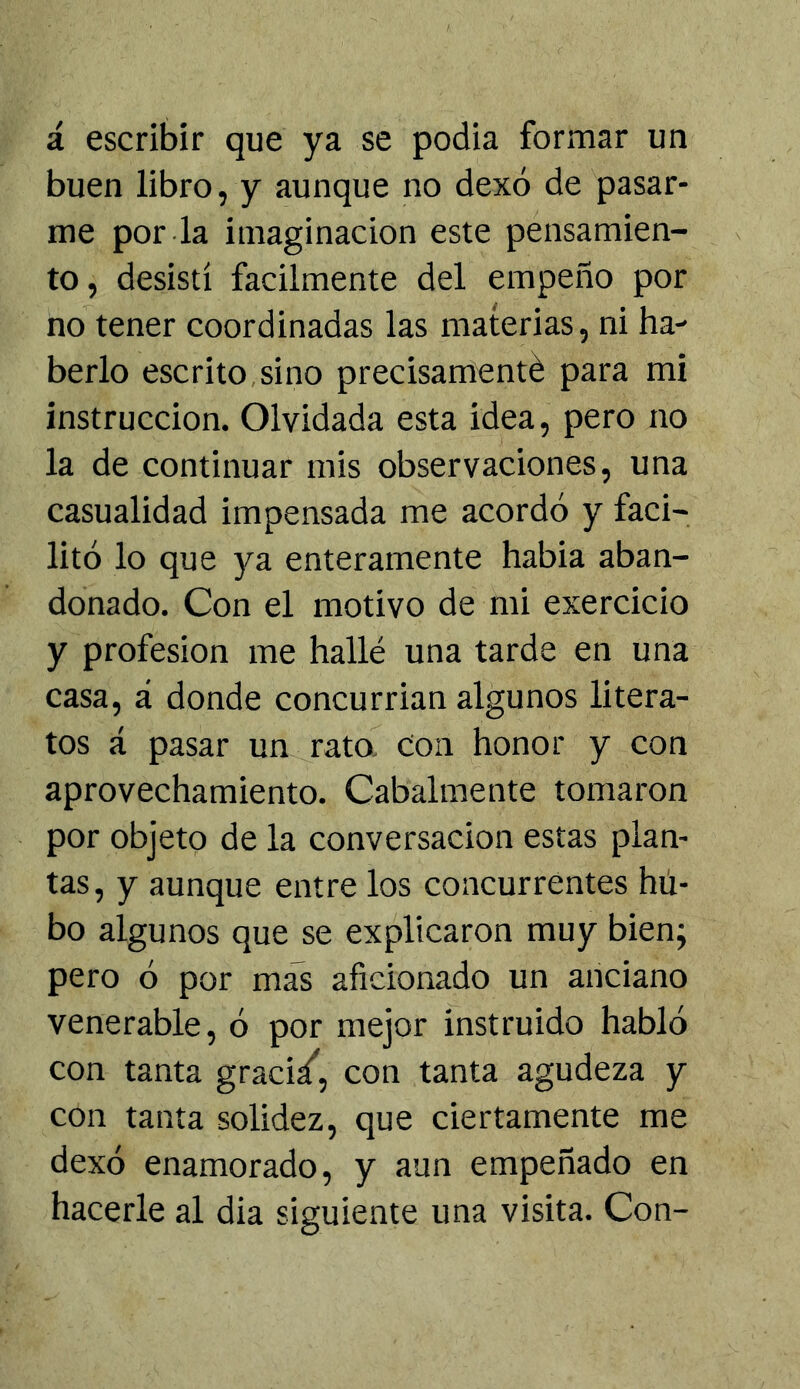 á escribir que ya se podia formar un buen libro, y aunque no dexó de pasar- me por-la imaginación este pensamien- to, desistí fácilmente del empeño por no tener coordinadas las materias, ni ha- berlo escrito,sino precisamenté para mi instrucción. Olvidada esta idea, pero no la de continuar mis observaciones, una casualidad impensada me acordó y faci- litó lo que ya enteramente habia aban- donado. Con el motivo de mi exercicio y profesión me hallé una tarde en una casa, á donde concurrían algunos litera- tos á pasar un rato. Con honor y con aprovechamiento. Cabalmente tomaron por objeto de la conversación estas plan- tas, y aunque entre los concurrentes hil- bo algunos que se explicaron muy bien; pero ó por mas aficionado un anciano venerable, ó por mejor instruido habló con tanta graci/, con tanta agudeza y con tanta solidez, que ciertamente me dexó enamorado, y aun empeñado en hacerle al dia siguiente una visita. Con-