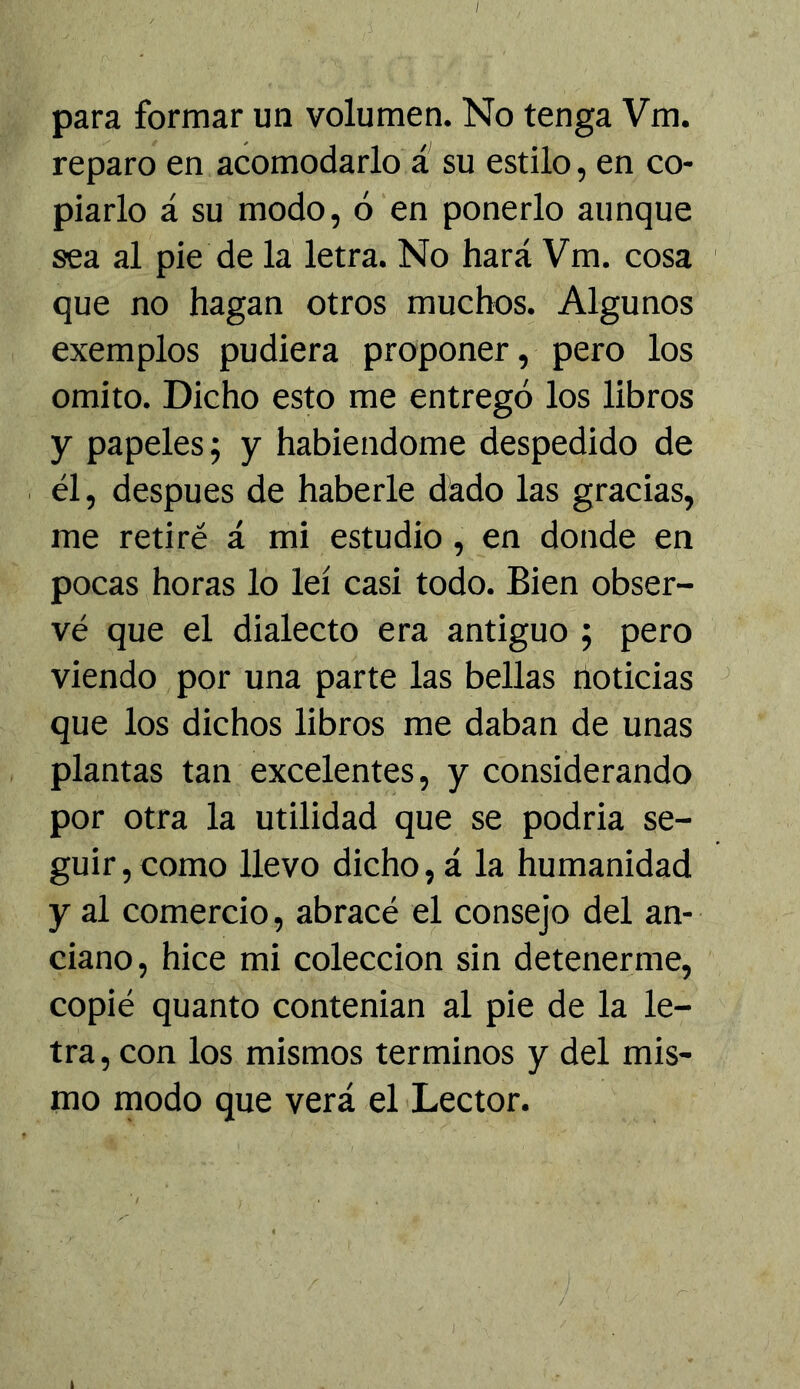 para formar un volumen. No tenga Vm. reparo en acomodarlo a su estilo, en co- piarlo á su modo, ó en ponerlo aunque sea al pie de la letra. No hará Vm. cosa que no hagan otros muchos. Algunos exemplos pudiera proponer, pero los omito. Dicho esto me entregó los libros y papeles; y habiéndome despedido de él, después de haberle dado las gracias, me retiré á mi estudio, en donde en pocas horas lo leí casi todo. Bien obser- vé que el dialecto era antiguo ; pero viendo por una parte las bellas noticias que los dichos libros me daban de unas plantas tan excelentes, y considerando por otra la utilidad que se podria se- guir, como llevo dicho, á la humanidad y al comercio, abracé el consejo del an- ciano, hice mi colección sin detenerme, copié quanto contenian al pie de la le- tra, con los mismos términos y del mis- mo modo que verá el Lector.