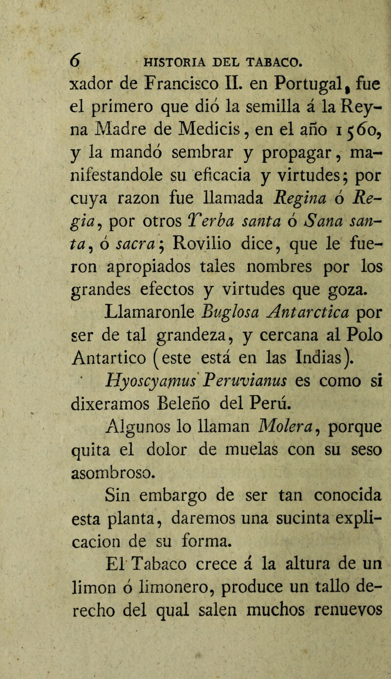 xador de Francisco II. en Portugal, fue el primero que dió la semilla á la Rey- na Madre de Medicis, en el año 1560, y la mandó sembrar y propagar, ma- nifestándole su eficacia y virtudes; por cuya razón fue llamada Regina ó Re- gia^ por otros Terba santa 6 Sana san- ta , ó sacra; Royilio dice, que le fue- ron apropiados tales nombres por los grandes efectos y virtudes que goza. Llamáronle Buglosa Antárctica por ser de tal grandeza, y cercana al Polo Antartico (este está en las Indias). Hyoscyajní^s' Peruvianas es como si dixeramos Beleño del Perú. Algunos lo llaman Molerá, porque quita el dolor de muelas con su seso asombroso. Sin embargo de ser tan conocida esta planta, daremos una sucinta expli- cación de su forma. El'Tabaco crece á la altura de un limón ó limonero, produce un tallo de- recho del qual salen muchos renuevos