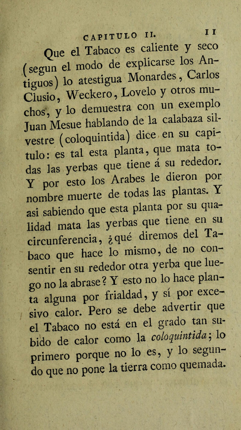 Que el Tabaco es caliente y seco (según el modo de explicarse los An- tiguos) lo atestigua Monardes, Carlos Clusio , Weckero, Lovelo y otros mu- chos, y lo demuestra con un exemplo Juan Mesue hablando de la calabaza sil- vestre (coloquintida) dice en su capi- tulo: es tal esta planta, que mata to- das las yerbas que tiene a su rededor. Y por esto los Arabes le dieron p^ nombre muerte de todas las plantas. Y asi sabiendo que esta planta por su qua- lidad mata las yerbas que tiene en su circunferencia, ¿qué diremos del la- baco que hace lo mismo, de no con- sentir en su rededor otra yerba que lue- go no la abrase? Y esto no lo hace plan- ea alguna por frialdad, y sí por exce- sivo calor. Pero se debe advertir que el Tabaco no está en el grado tan su- bido de calor como la coloquintida-^ lo primero porque no lo es, y lo segun- do que no pone la tierra como quemada.