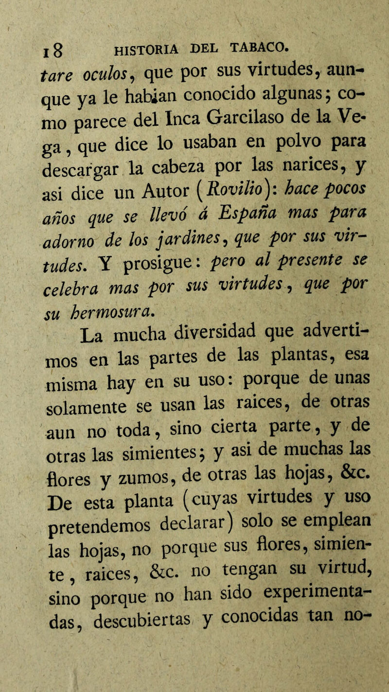tare oculos, que por sus virtudes, aun- que ya le habían conocido algunas ^ co- mo parece del Inca Garcilaso de la Ve* ga, que dice lo usaban en polvo para descargar la cabeza por las narices, y asi dice un Autor {Rovilio): hace pocos años ^ue se llevo a España vnas para adorno de los jardines, que por sus vir- tudes. Y prosigue: pero al presente se celebra mas por sus virtudes , que por su hermosura. La mucha diversidad que adverti- mos en las partes de las plantas, esa misma hay en su uso: porque de unas solamente se usan las ralees, de otras aun no toda, sino cierta parte, y de otras las simientes j y asi de muchas las flores y zumos, de otras las hojas, &c. De esta planta (cúyas virtudes y uso pretendemos declarar j solo se emplean las hojas, no porque sus flores, simien- te , ralees, &c. no tengan su virtud, sino porque no han sido experimenta- das, descubiertas y conocidas tan no-