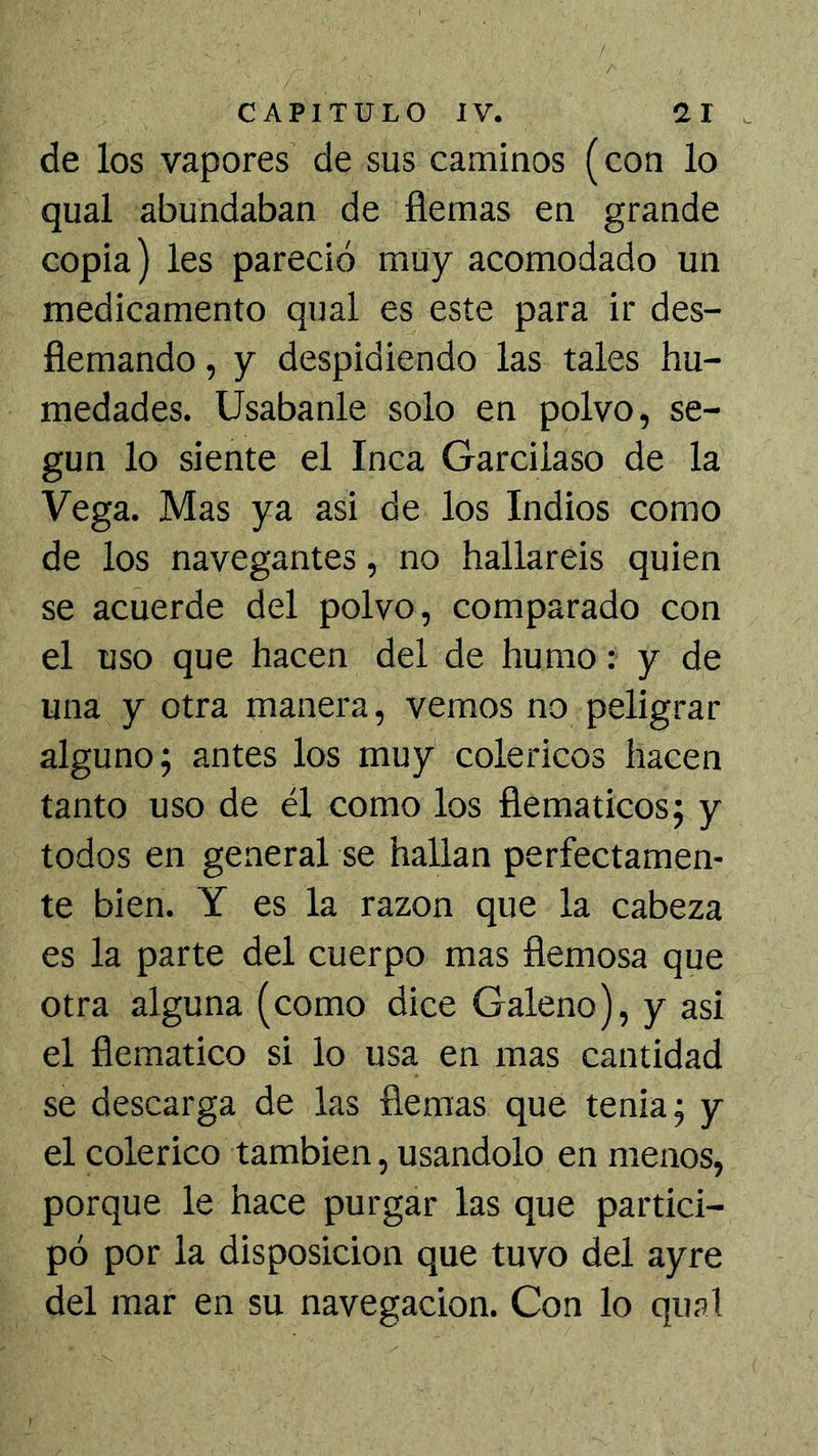 de los vapores de sus caminos (con lo qual abundaban de flemas en grande copia) les pareció muy acomodado un medicamento qual es este para ir des- flemando , y despidiendo las tales hu- medades. Usábanle solo en polvo, se- gún lo siente el Inca Garcilaso de la Vega. Mas ya asi de los Indios como de los navegantes, no hallareis quien se acuerde del polvo, comparado con el uso que hacen del de humo: y de una y otra manera, vemos no peligrar alguno; antes los muy coléricos hacen tanto uso de él como los flemáticos; y todos en general se hallan perfectamen- te bien. Y es la razón que la cabeza es la parte del cuerpo mas flemosa que otra alguna (como dice Galeno), y asi el flemático si lo usa en mas cantidad se descarga de las fiemas que tenia; y el colérico también, usándolo en menos, porque le hace purgar las que partici- pó por la disposición que tuvo del ayre del mar en su navegación. Con lo qual