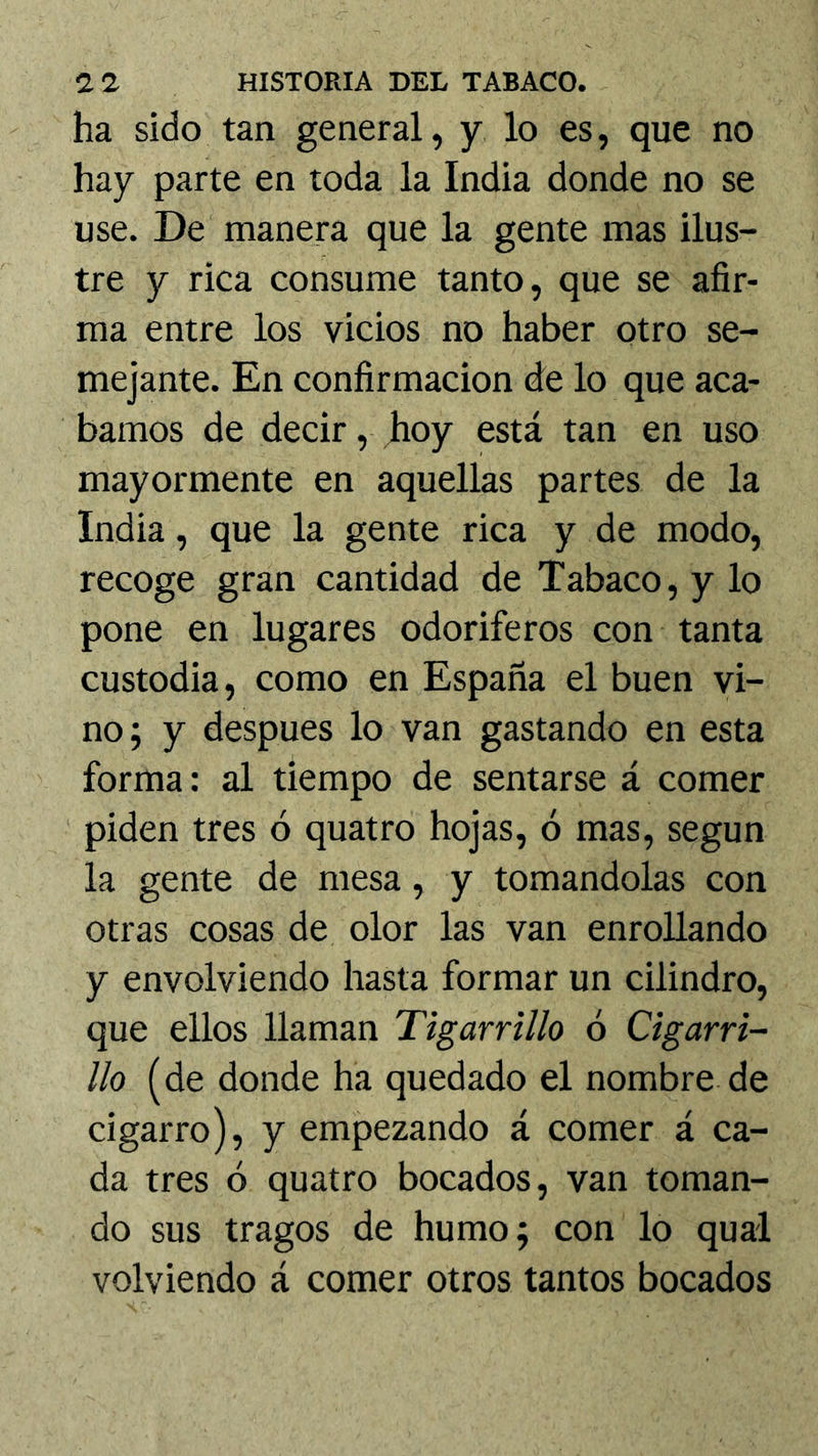 ha sido tan general, y lo es, que no hay parte en toda la India donde no se use. De manera que la gente mas ilus- tre y rica consume tanto, que se afir- ma entre los vicios no haber otro se- mejante. En confirmación de lo que aca- bamos de decir, hoy está tan en uso mayormente en aquellas partes de la India, que la gente rica y de modo, recoge gran cantidad de Tabaco, y lo pone en lugares odoríferos con tanta custodia, como en España el buen vi- no; y después lo van gastando en esta forma: al tiempo de sentarse á comer piden tres ó quatro hojas, ó mas, según la gente de mesa, y tomándolas con otras cosas de olor las van enrollando y envolviendo hasta formar un cilindro, que ellos llaman Tigarrtllo ó Cigarri- llo (de donde ha quedado el nombre de cigarro), y empezando á comer á ca- da tres ó quatro bocados, van toman- do sus tragos de humo; con lo qual volviendo á comer otros tantos bocados