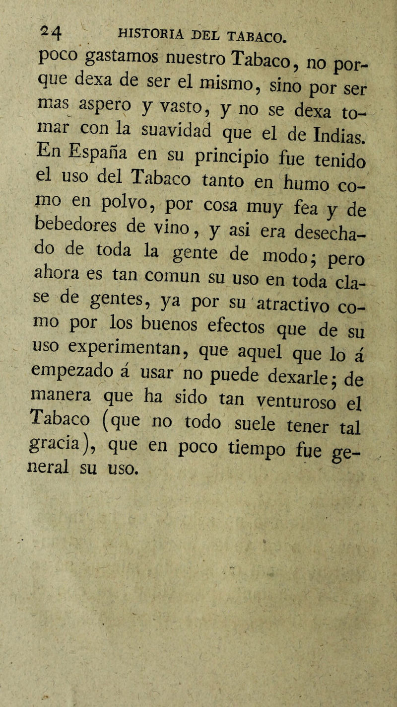 poco gastamos nuestro Tabaco, no por- que dexa de ser el mismo, sino por ser mas áspero y vasto, y no se dexa to- mar con la suavidad que el de Indias. En España en su principio fue tenido el uso del Tabaco tanto en humo co- mo en polvo, por cosa muy fea y de bebedores de vino, y asi era desecha- do de toda la gente de modo; pero ahora es tan común su uso en toda cla- se de gentes, ya por su atractivo co- mo por los buenos efectos que de su . uso experimentan, que aquel que lo á empezado a usar no puede dexarle; de manera que ha sido tan venturoso el Tabaco (que no todo suele tener tal gracia), que en poco tiempo fue ge- neral su uso.