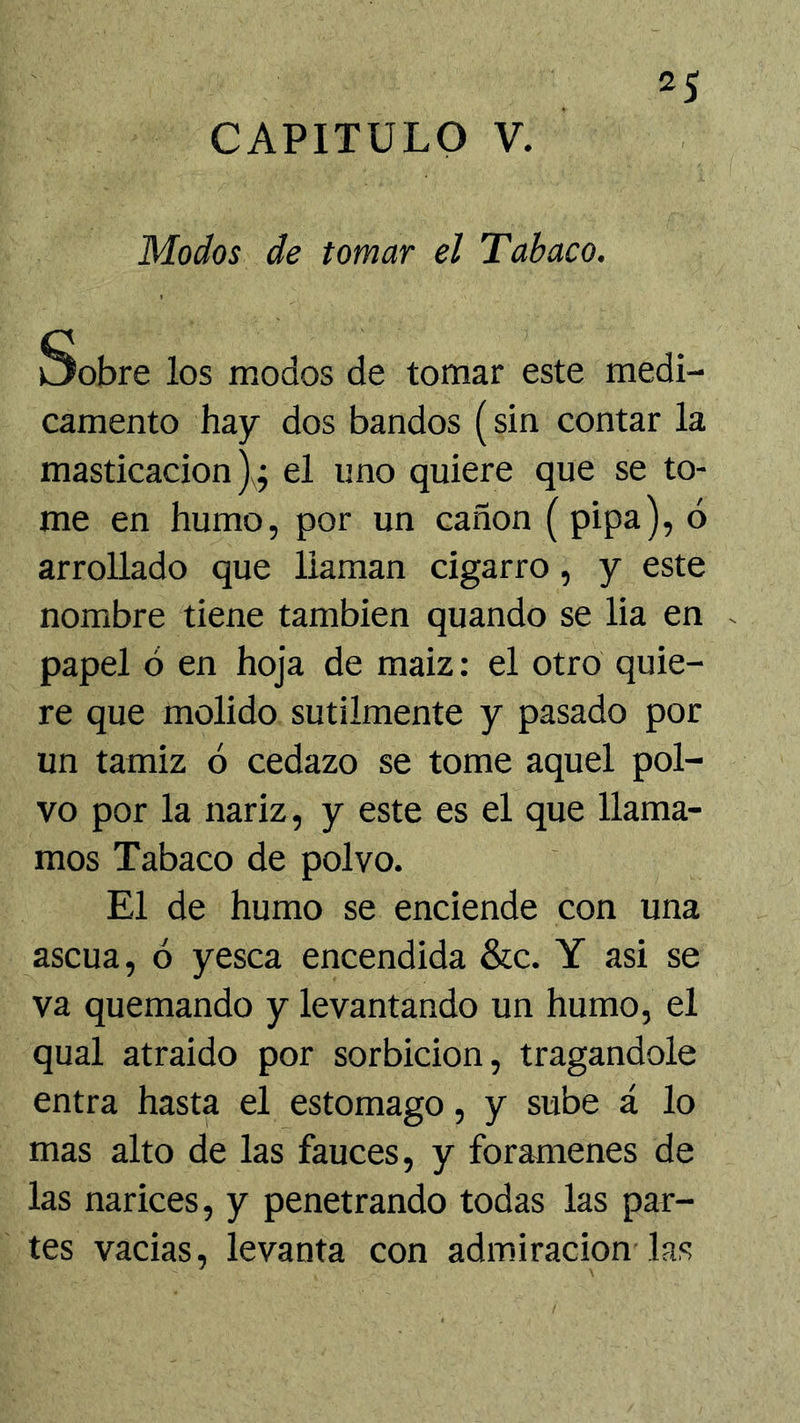 CAPITULO V. Modos de tomar el Tabaco. Sobre los modos de tomar este medi- camento hay dos bandos (sin contar la masticación)^; el uno quiere que se to- me en humo, por un canon (pipa), ó arrollado que llaman cigarro, y este nombre tiene también quando se lia en papel ó en hoja de maiz: el otro quie- re que molido sutilmente y pasado por un tamiz ó cedazo se tome aquel pol- vo por la nariz, y este es el que llama- mos Tabaco de polvo. El de humo se enciende con una ascua, ó yesca encendida &c. Y asi se va quemando y levantando un humo, el qual atraído por sorbicion, tragándole entra hasta el estomago, y sube á lo mas alto de las fauces, y forámenes de las narices, y penetrando todas las par- tes vacias, levanta con admiración las
