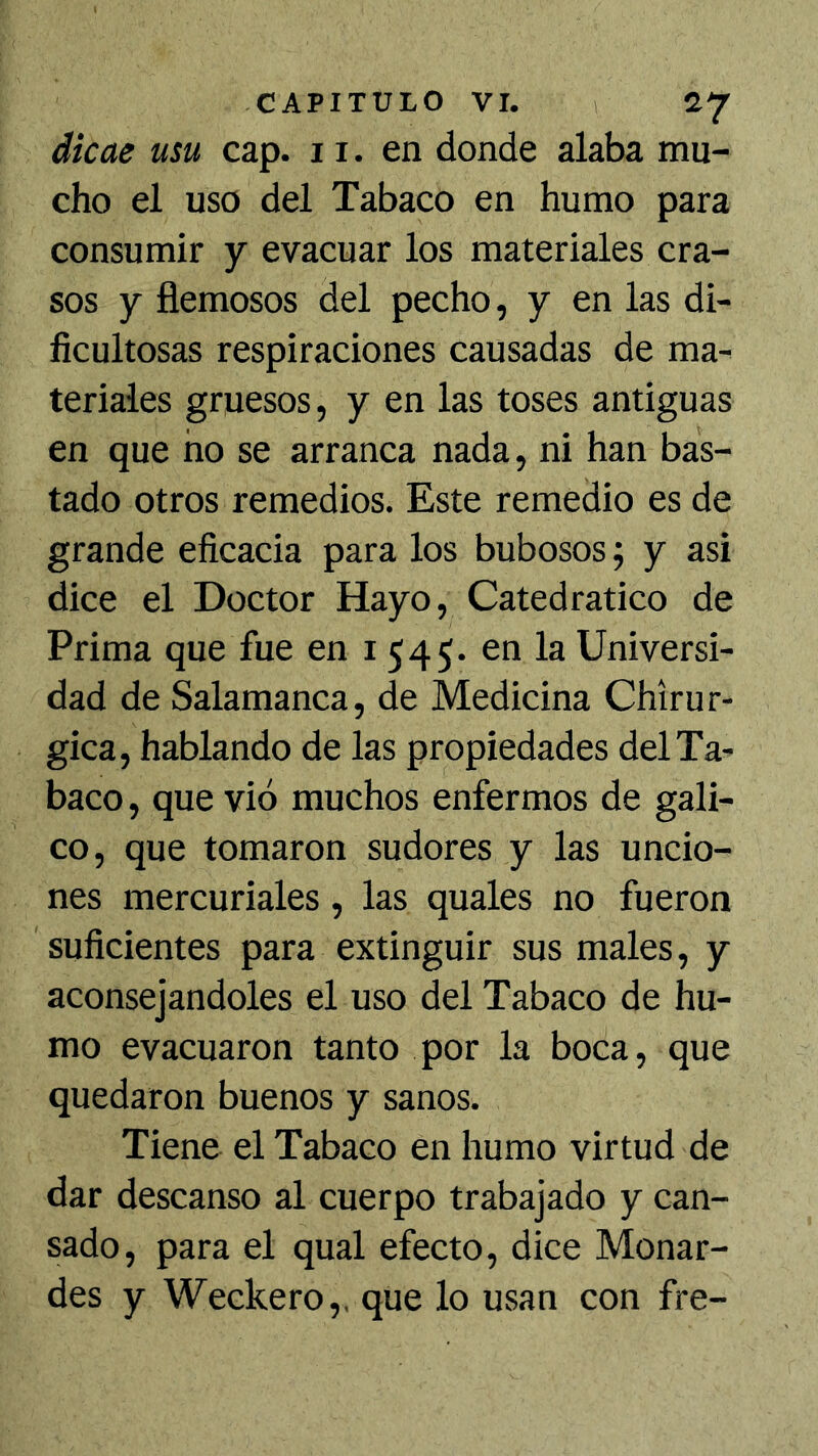 dicae usu cap. 11. en donde alaba mu- cho el uso del Tabaco en humo para consumir y evacuar los materiales cra- sos y fiémosos del pecho, y en las di- ficultosas respiraciones causadas de ma- teriales gruesos, y en las toses antiguas en que no se arranca nada, ni han bas- tado otros remedios. Este remedio es de grande eficacia para los bubosos; y asi dice el Doctor Hayo, Catedrático de Prima que fue en 1545. en la Universi- dad de Salamanca, de Medicina Chirur- gica, hablando de las propiedades del Ta- baco, que vio muchos enfermos de gáli- co, que tomaron sudores y las uncio- nes mercuriales, las quales no fueron suficientes para extinguir sus males, y aconsejándoles el uso del Tabaco de hu- mo evacuaron tanto por la boca, que quedaron buenos y sanos. Tiene el Tabaco en humo virtud de dar descanso al cuerpo trabajado y can- sado, para el qual efecto, dice Monar- des y Weckero,, que lo usan con fre-