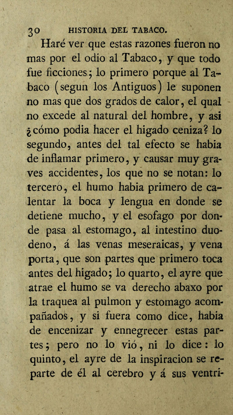 Haré ver que estas razones fueron no mas por el odio al Tabaco, y que todo fue ficciones^ lo primero porque al Ta- baco (según los Antiguos) le suponen no mas que dos grados de calor, el qual no excede al natural del hombre, y asi ¿cómo podia hacer el higado ceniza? lo segundo, antes del tal efecto se habia de inflamar primero, y causar muy gra- ves accidentes, los qué no se notan: lo tercero, el humo habia primero de ca- lentar la boca y lengua en donde se detiene mucho, y el esófago por don- de pasa al estomago, al intestino duo- deno, á las venas meseraicas, y vena porta, que son partes que primero toca antes del higado; lo quarto, el ayre que atrae el humo se va derecho abaxo por la traquea al pulmón y estomago acom- pañados, y si fuera como dice, habia de encenizar y ennegrecer estas par- tes ; pero no lo vio, ni lo dice: lo quinto, el ayre de la inspiración se re- parte de él al cerebro y á sus ventri-