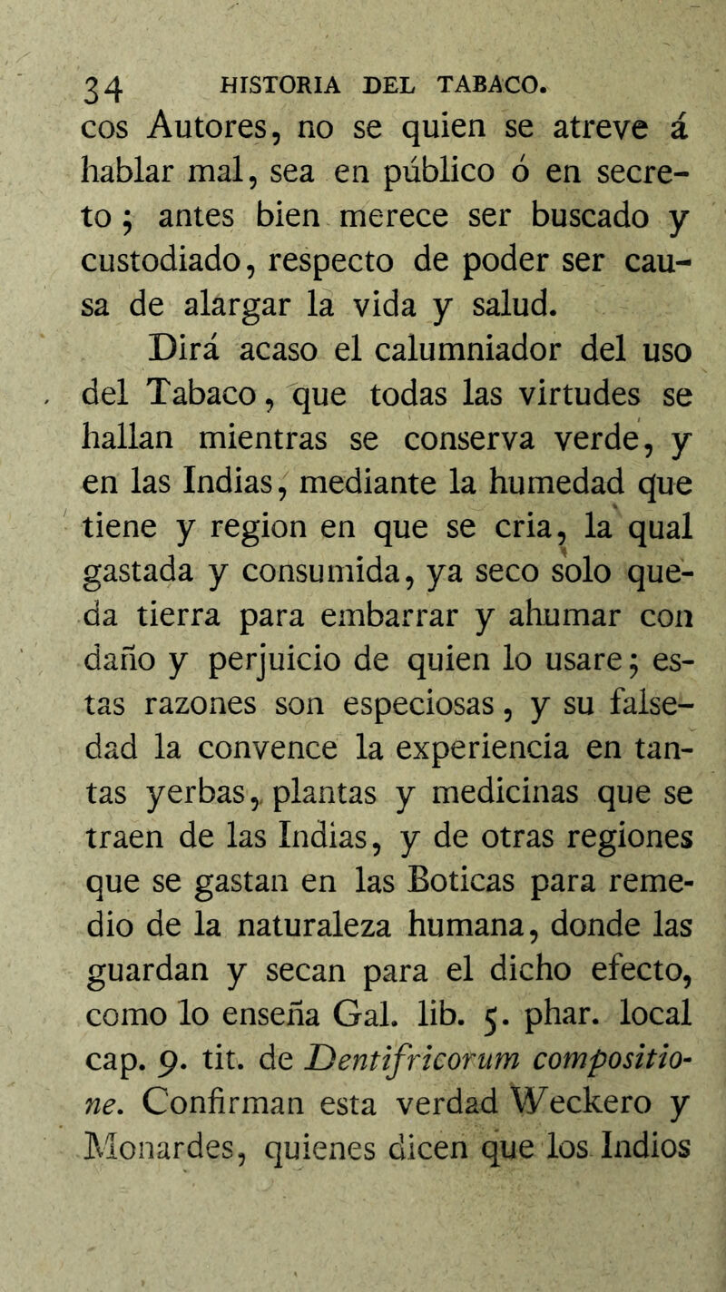 eos Autores, no se quien se atreve á hablar mal, sea en público ó en secre- to j antes bien merece ser buscado y custodiado, respecto de poder ser cau- sa de alargar la vida y salud. Dirá acaso el calumniador del uso del Tabaco, que todas las virtudes se hallan mientras se conserva verde, y en las Indias, mediante la humedad que ' tiene y región en que se cria, la qual gastada y consumida, ya seco solo que- da tierra para embarrar y ahumar con daño y perjuicio de quien lo usare 5 es- tas razones son especiosas, y su false- dad la convence la experiencia en tan- tas yerbas,, plantas y medicinas que se traen de las Indias, y de otras regiones que se gastan en las Boticas para reme- dio de la naturaleza humana, donde las guardan y secan para el dicho efecto, como lo enseña Gal. lib. 5. phar. local cap. 9. tit. de Dentifricorum compositio- ne. Confirman esta verdad Weckero y Monardes, quienes dicen que los Indios