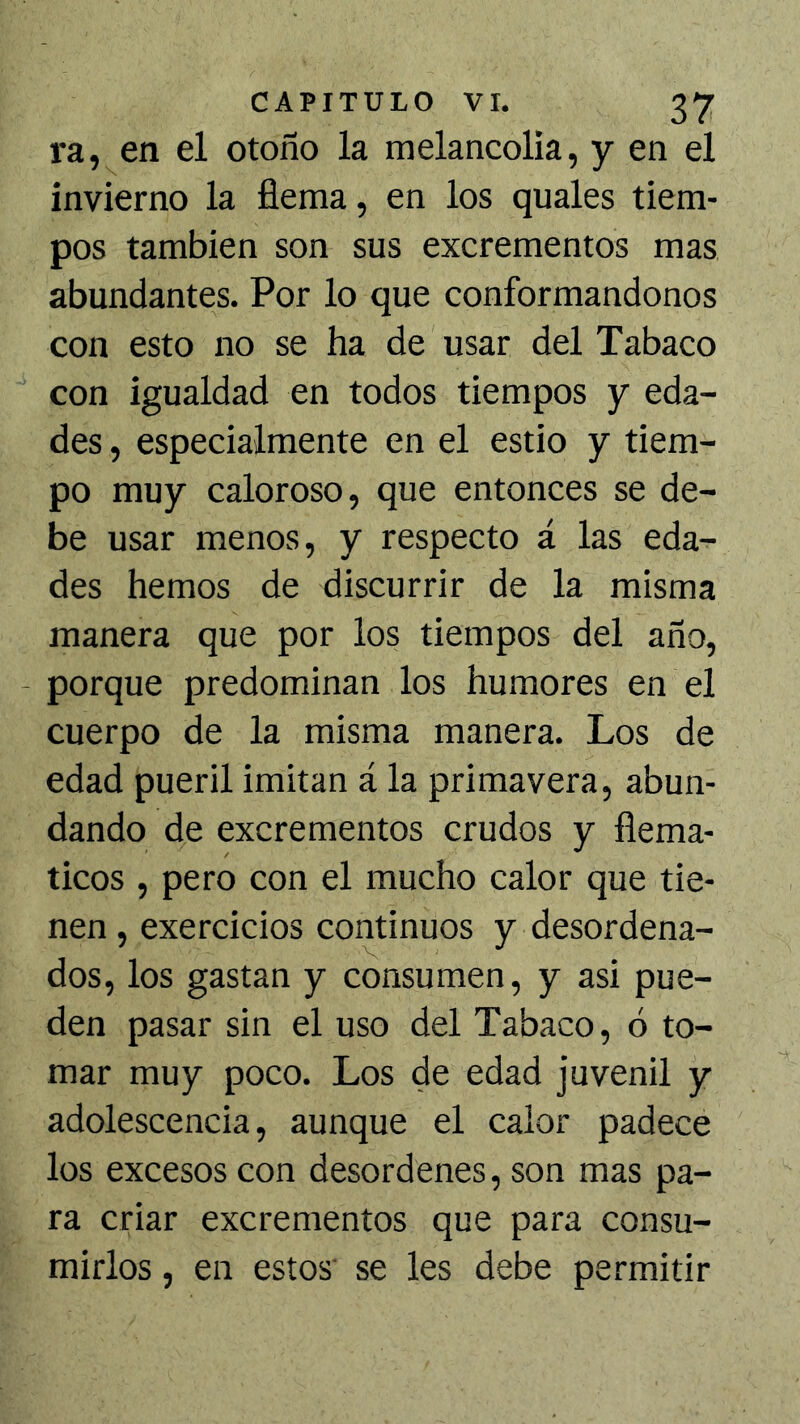 ra, en el otoño la melancolía, y en el invierno la fiema, en los quales tiem- pos también son sus excrementos mas abundantes. Por lo que conformándonos con esto no se ha de usar del Tabaco con igualdad en todos tiempos y eda- des , especialmente en el estío y tiem- po muy caloroso, que entonces se de- be usar menos, y respecto á las eda- des hemos de discurrir de la misma manera que por los tiempos del año, - porque predominan los humores en el cuerpo de la misma manera. Los de edad pueril imitan á la primavera, abun- dando de excrementos crudos y fiema- ticos , pero con el mucho calor que tie- nen , exercicios continuos y desordena- dos, los gastan y consumen, y asi pue- den pasar sin el uso del Tabaco, ó to- mar muy poco. Los de edad juvenil y adolescencia, aunque el calor padece los excesos con desordenes, son mas pa- ra criar excrementos que para consu- mirlos , en estos se les debe permitir