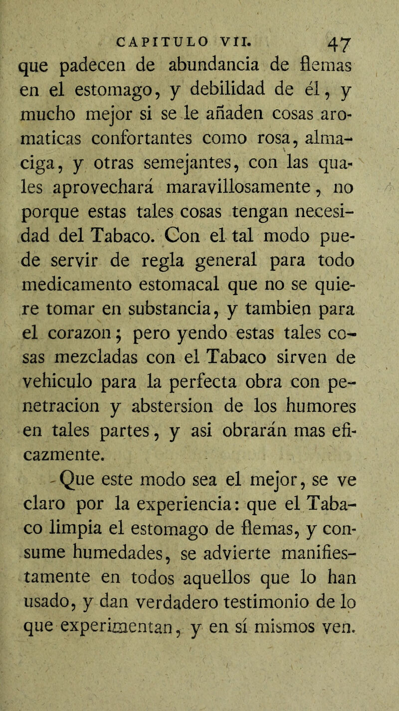 que padecen de abundancia de flemas en el estomago, y debilidad de él, y mucho mejor si se le añaden cosas aro- máticas confortantes como rosa, alma- ciga, y otras semejantes, con las qua- les aprovechará maravillosamente, no porque estas tales cosas tengan necesi- dad del Tabaco. Con el tal modo pue- de servir de regla general para todo medicamento estomacal que no se quie- re tomar en substancia, y también para el corazón; pero yendo estas tales co- sas mezcladas con el Tabaco sirven de vehiculo para la perfecta obra con pe- netración y abstersion de los humores en tales partes, y asi obrarán mas efi- cazmente. -Que este modo sea el mejor, se ve claro por la experiencia: que el Taba- co limpia el estomago de flemas, y con- sume humedades, se advierte manifies- tamente en todos aquellos que lo han usado, y dan verdadero testimonio de lo que experiaienían, y en sí mismos ven.