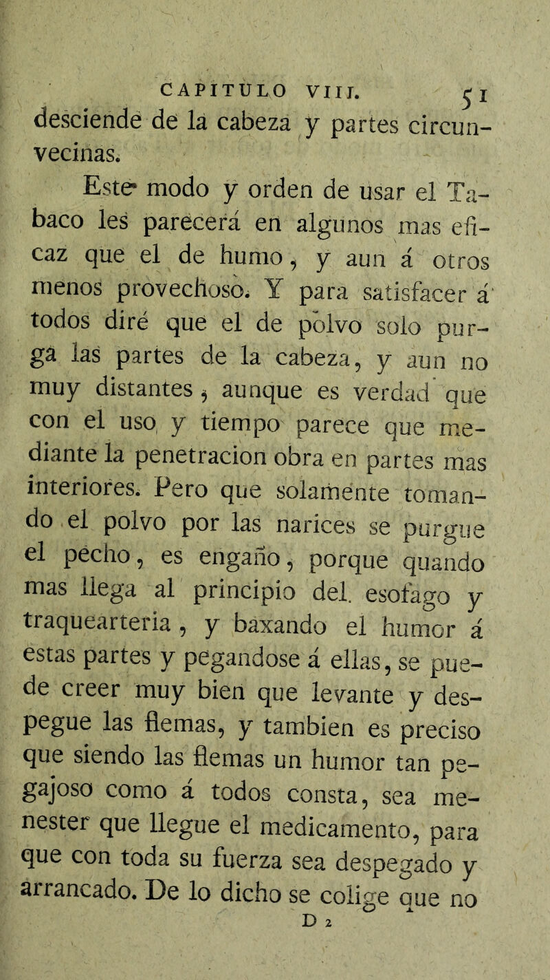desciendé de lá cabeza y partes circun- vecinas. Este* modo y orden de usar el Ta- baco les parecerá en algunos mas efi- caz que el de humo, y aun á otros menos provechoso. Y para satisfacer á todos diré que el de polvo solo pur- ga las partes de la cabeza, y aun no muy distantes ^ aunque es verdad que con el uso, y tiempo parece que me- diante la penetración obra en partes mas interiores. Pero que solamente toman- do el polvo por las narices se purgue el pecho, es engaño, porque quando mas llega al principio del. esófago y traquearteria , y baxando el humor á estas partes y pegándose á ellas, se pue- de creer muy bien que levante y des- pegue las flemas, y también es preciso que siendo las flemas un humor tan pe- gajoso como á todos consta, sea me- nester que llegue el medicamento, para que con toda su fuerza sea despegado y arrancado. De lo dicho se colige que no