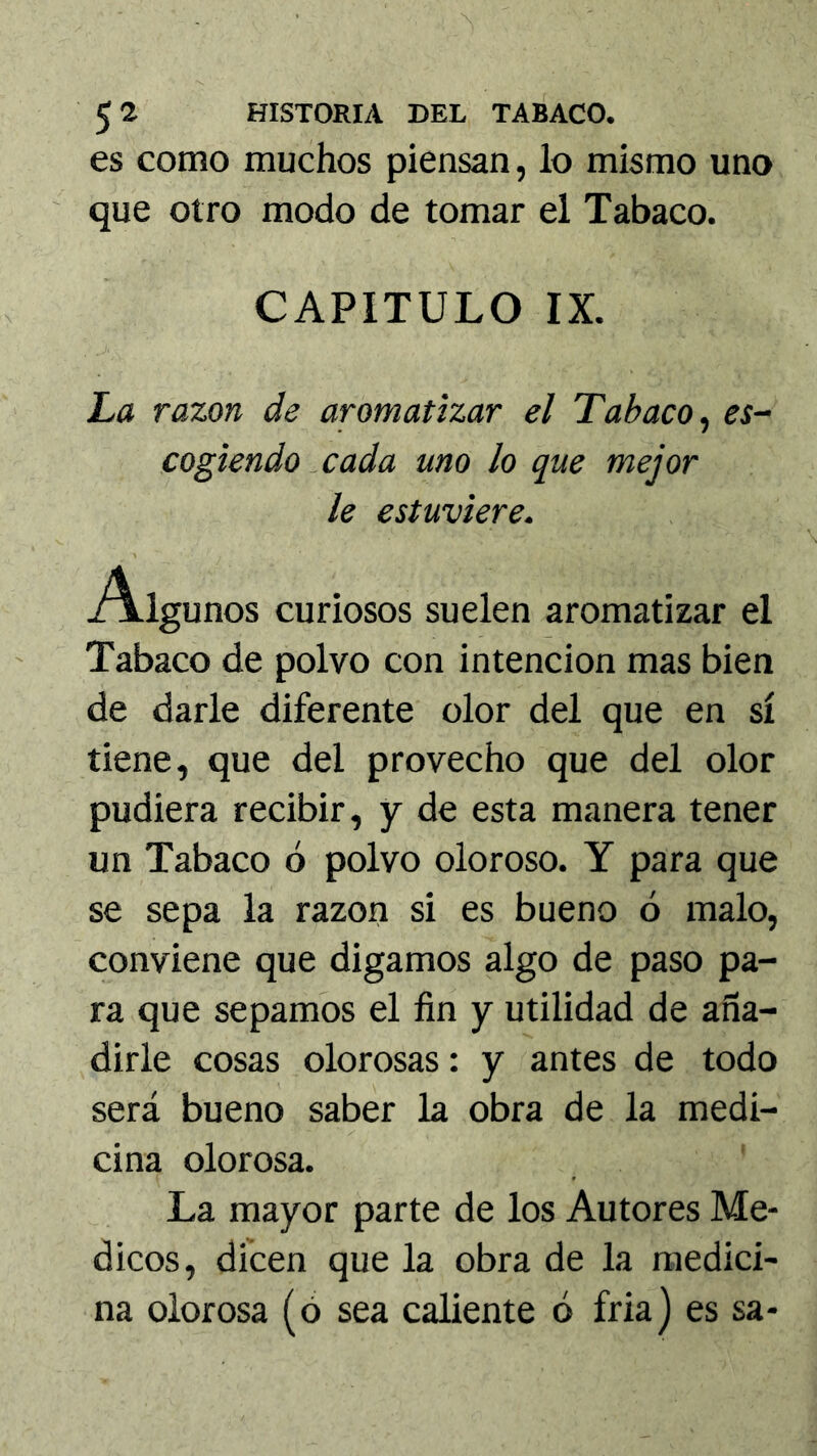 es como muchos piensan, lo mismo uno que otro modo de tomar el Tabaco. CAPITULO IX. La razón de aromatizar el Tabaco^ es- cogiendo ^ cada uno lo que mejor le estuviere. Algunos curiosos suelen aromatizar el Tabaco de polvo con intención mas bien de darle diferente olor del que en sí tiene, que del provecho que del olor pudiera recibir, y de esta manera tener un Tabaco ó polvo oloroso. Y para que se sepa la razón si es bueno ó malo, conviene que digamos algo de paso pa- ra que sepamos el fin y utilidad de aña- dirle cosas olorosas: y antes de todo será bueno saber la obra de la medi- cina olorosa. La mayor parte de los Autores Mé- dicos, dicen que la obra de la medici- na olorosa (ó sea caliente ó fria) es sa-