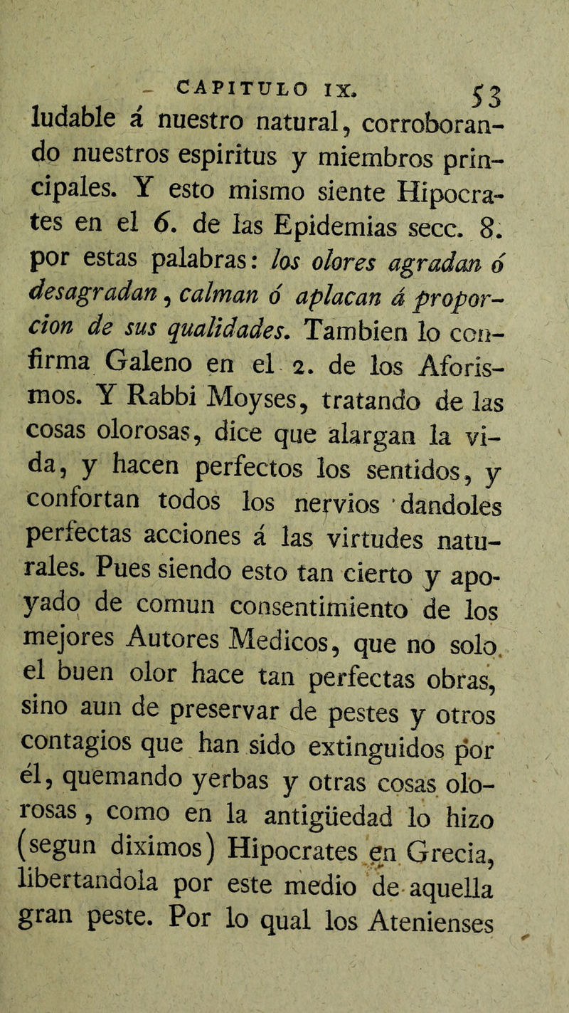 ludable a nuestro natural, corroboran- do nuestros espíritus y miembros prin- cipales. Y esto mismo siente Hipócra- tes en el 6. de las Epidemias secc. 8. por estas palabras: /os o/ores agradan ó desagradan, calman ó aplacan á propor- ción de sus qualidades. También lo con- firma Galeno en el 2. de los Aforis- mos. Y Rabbi Moyses, tratando de las cosas olorosas, dice que alargan la vi- da, y hacen perfectos los sentidos, y confortan todos los nervios dándoles perfectas acciones á las virtudes natu- rales. Pues siendo esto tan cierto y apo- yado de común consentimiento de los mejores Autores Médicos, que no solo, el buen olor hace tan perfectas obras, sino aun de preservar de pestes y otros contagios que han sido extinguidos por él, quemando yerbas y otras cosas olo- rosas , como en la antigüedad lo hizo (según diximos) Hipócrates en Grecia, libertándola por este medio de-aquella gran peste. Por lo qual los Atenienses