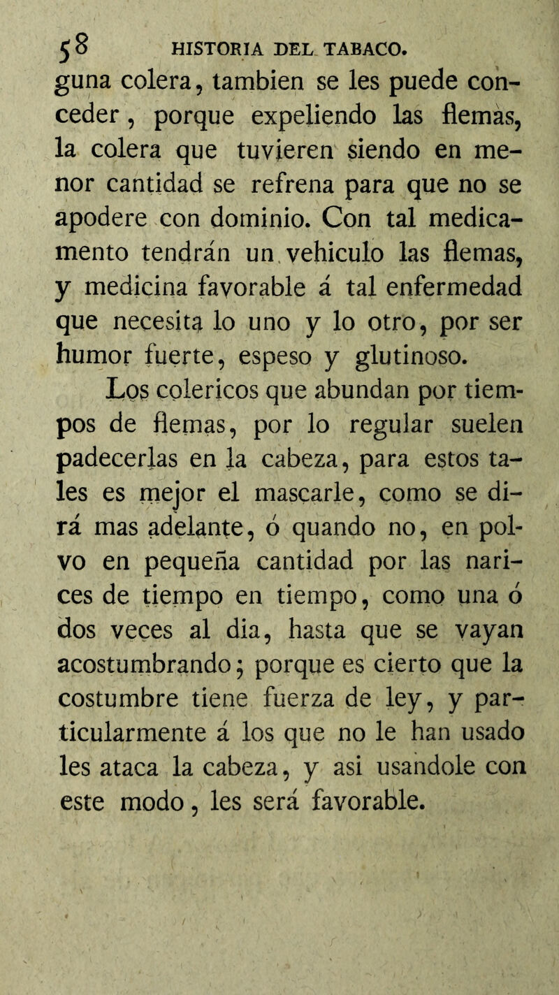 guna colera, también se les puede con- ceder , porque expeliendo las fiemás, la colera que tuvieren siendo en me- nor cantidad se refrena para que no se apodere con dominio. Con tal medica- mento tendrán un.vehiculo las flemas, y medicina favorable á tal enfermedad que necesita lo uno y lo otro, por ser humor fuerte, espeso y glutinoso. Lqs coléricos que abundan por tiem- pos de flemas, por lo regular suelen padecerlas en la cabeza, para estos ta- les es mejor el mascarle, como se di- rá mas adelante, ó quando no, en pol- vo en pequeña cantidad por las nari- ces de tiempo en tiempo, como una ó dos veces al dia, hasta que se vayan acostumbrando j porque es cierto que la costumbre tiene fuerza de ley, y par- ticularmente á los que no le han usado les ataca la cabeza, y asi usándole con este modo, les será favorable.