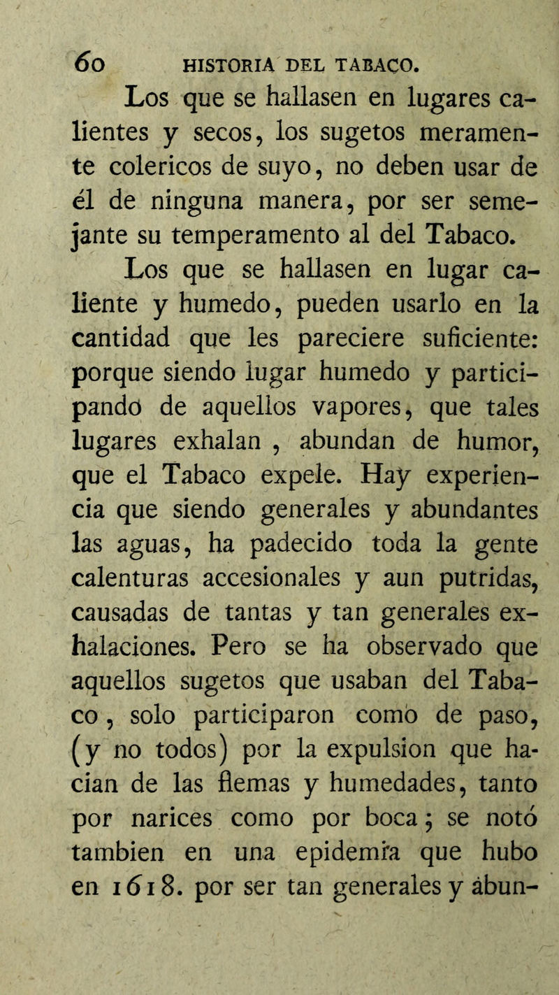 Los que se hallasen en lugares ca- lientes y secos, los sugetos meramen- te coléricos de suyo, no deben usar de él de ninguna manera, por ser seme- jante su temperamento al del Tabaco. Los que se hallasen en lugar ca- liente y húmedo, pueden usarlo en la cantidad que les pareciere suficiente: porque siendo lugar húmedo y partici- pando de aquellos vapores, que tales lugares exhalan , abundan de humor, que el Tabaco expele. Hay experien- cia que siendo generales y abundantes las aguas, ha padecido toda la gente calenturas accesionales y aun pútridas, causadas de tantas y tan generales ex- halaciones. Pero se ha observado que aquellos sugetos que usaban del Taba- co , solo participaron como de paso, (y no todos) por la expulsión que ha- cian de las flemas y humedades, tanto por narices como por boca j se notó también en una epidemia que hubo en iói8. por ser tan generales y ábun-