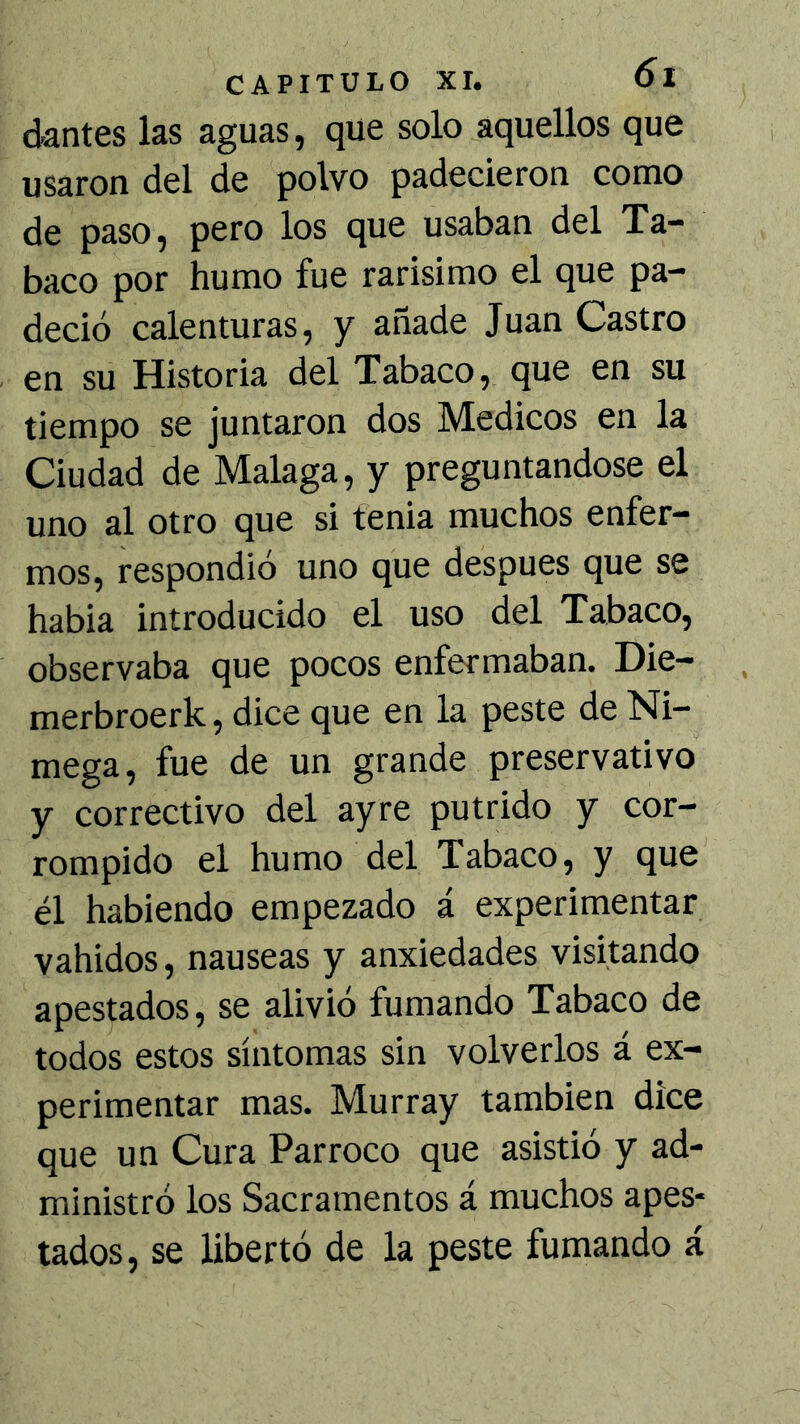 dantes las aguas, que solo aquellos que usaron del de polvo padecieron como de paso, pero los que usaban del Ta- baco por humo fue rarisimo el que pa- deció calenturas, y añade Juan Castro en su Historia del Tabaco, que en su tiempo se juntaron dos Médicos en la Ciudad de Malaga, y preguntándose el uno al otro que si tenia muchos enfer- mos, respondió uno que después que se habia introducido el uso del Tabaco, observaba que pocos enfermaban. Die- merbroerk, dice que en la peste de Ni- mega, fue de un grande preservativo y correctivo del ayre pútrido y cor- rompido el humo del Tabaco, y que él habiendo empezado á experimentar vahidos, nauseas y anxiedades visitando apestados, se alivió fumando Tabaco de todos estos síntomas sin volverlos á ex- perimentar mas. Murray también dice que un Cura Párroco que asistió y ad- ministró los Sacramentos á muchos apes- tados, se libertó de la peste fumando á