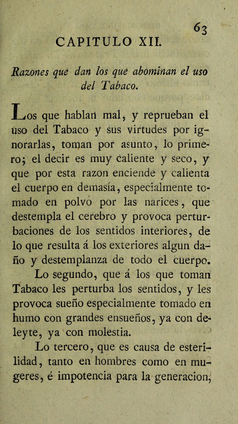 Razones que dan los que abominan el uso del Tabaco^ Los que hablan mal, y reprueban el uso del Tabaco y sus virtudes por ig- norarlas, toman por asunto, lo prime- ro; el decir eS muy caliente y seco, y que por esta razón enciende y Calienta el cuerpo en demasía, especialmente to- mado en polvo por las narices, que' destempla el cerebro y provoca pertur- baciones de los sentidos interiores, de lo que resulta á los exteriores algún da- ño y destemplanza de todo el cuerpo. Lo segundo, que á los que toman Tabaco les perturba los sentidos, y les provoca sueño especialmente tomado en humo con grandes ensueños, ya con de- leyte, ya con molestia. Lo tercero, que es causa de esterir lidad, tanto en hombres como en mu- geres, é impotencia para la generación,